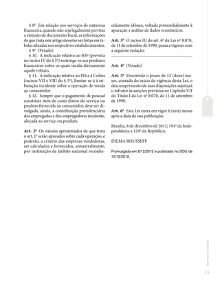 71
Normas
correlatas
§ 8o
Em relação aos serviços de natureza
financeira, quando não seja legalmente prevista
a emissão de documento fiscal, as informações
de que trata este artigo deverão ser feitas em ta-
belas afixadas nos respectivos estabelecimentos.
§ 9o
(Vetado)
§ 10. A indicação relativa ao IOF (prevista
no inciso IV do § 5o
) restringe-se aos produtos
financeiros sobre os quais incida diretamente
aquele tributo.
§ 11. A indicação relativa ao PIS e à Cofins
(incisos VII e VIII do § 5o
), limitar-se-á à tri-
butação incidente sobre a operação de venda
ao consumidor.
§ 12. Sempre que o pagamento de pessoal
constituir item de custo direto do serviço ou
produto fornecido ao consumidor, deve ser di-
vulgada, ainda, a contribuição previdenciária
dos empregados e dos empregadores incidente,
alocada ao serviço ou produto.
Art. 2o
Os valores aproximados de que trata
o art. 1o
serão apurados sobre cada operação, e
poderão, a critério das empresas vendedoras,
ser calculados e fornecidos, semestralmente,
por instituição de âmbito nacional reconhe-
cidamente idônea, voltada primordialmente à
apuração e análise de dados econômicos.
Art. 3o
O inciso III do art. 6o
da Lei no
8.078,
de 11 de setembro de 1990, passa a vigorar com
a seguinte redação:
�������������������������������������������������������������������������������
Art. 4o
(Vetado)
Art. 5o
Decorrido o prazo de 12 (doze) me-
ses, contado do início de vigência desta Lei, o
descumprimento de suas disposições sujeitará
o infrator às sanções previstas no Capítulo VII
do Título I da Lei no
8.078, de 11 de setembro
de 1990.
Art. 6o
Esta Lei entra em vigor 6 (seis) meses
após a data de sua publicação.
Brasília, 8 de dezembro de 2012; 191o
da Inde-
pendência e 124o
da República.
DILMA ROUSSEFF
Promulgada em 8/12/2012 e publicada no DOU de
10/12/2012.
 