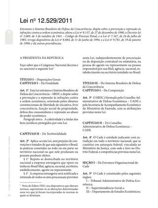 72
Código
de
Defesa
do
Consumidor
e
normas
correlatas
Lei no
12.529/2011
Estrutura o Sistema Brasileiro de Defesa da Concorrência; dispõe sobre a prevenção e repressão às
infrações contra a ordem econômica; altera a Lei no
8.137, de 27 de dezembro de 1990, o Decreto-lei
no
3.689, de 3 de outubro de 1941 – Código de Processo Penal, e a Lei no
7.347, de 24 de julho de
1985; revoga dispositivos da Lei no
8.884, de 11 de junho de 1994, e a Lei no
9.781, de 19 de janeiro
de 1999; e dá outras providências.
A PRESIDENTA DA REPÚBLICA
Faço saber que o Congresso Nacional decreta e
eu sanciono a seguinte Lei:1
TÍTULO I – Disposições Gerais
CAPÍTULO I – Da Finalidade
Art. 1o
Esta Lei estrutura o Sistema Brasileiro de
Defesa da Concorrência – SBDC e dispõe sobre
a prevenção e a repressão às infrações contra
a ordem econômica, orientada pelos ditames
constitucionais de liberdade de iniciativa, livre
concorrência, função social da propriedade,
defesa dos consumidores e repressão ao abuso
do poder econômico.
Parágrafo único. A coletividade é a titular dos
bens jurídicos protegidos por esta Lei.
CAPÍTULO II – Da Territorialidade
Art. 2o
Aplica-se esta Lei, sem prejuízo de con-
venções e tratados de que seja signatário o Brasil,
às práticas cometidas no todo ou em parte no
território nacional ou que nele produzam ou
possam produzir efeitos.
§ 1o
Reputa-se domiciliada no território
nacional a empresa estrangeira que opere ou
tenha no Brasil filial, agência, sucursal, escritório,
estabelecimento, agente ou representante.
§ 2o
A empresa estrangeira será notificada e
intimada de todos os atos processuais previstos
1
Nota do Editor (NE): nos dispositivos que alteram
normas, suprimiram-se as alterações determinadas
uma vez que já foram incorporadas às normas às
quais se destinam.
nesta Lei, independentemente de procuração
ou de disposição contratual ou estatutária, na
pessoa do agente ou representante ou pessoa
responsável por sua filial, agência, sucursal, es-
tabelecimento ou escritório instalado no Brasil.
TÍTULO II – Do Sistema Brasileiro de Defesa
da Concorrência
CAPÍTULO I – Da Composição
Art. 3o
O SBDC é formado pelo Conselho Ad-
ministrativo de Defesa Econômica – CADE e
pela Secretaria de Acompanhamento Econômico
do Ministério da Fazenda, com as atribuições
previstas nesta Lei.
CAPÍTULO II – Do Conselho
Administrativo de Defesa Econômica –
CADE
Art. 4o
O Cade é entidade judicante com ju-
risdição em todo o território nacional, que se
constitui em autarquia federal, vinculada ao
Ministério da Justiça, com sede e foro no Dis-
trito Federal, e competências previstas nesta Lei.
SEÇÃO I – Da Estrutura Organizacional do
Cade
Art. 5o
O Cade é constituído pelos seguintes
órgãos:
I – Tribunal Administrativo de Defesa Eco-
nômica;
II – Superintendência-Geral; e
III – Departamento de Estudos Econômicos.
 
