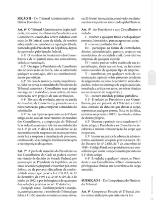 73
Normas
correlatas
SEÇÃO II – Do Tribunal Administrativo de
Defesa Econômica
Art. 6o
O Tribunal Administrativo, órgão judi-
cante, tem como membros um Presidente e seis
Conselheiros escolhidos dentre cidadãos com
mais de 30 (trinta) anos de idade, de notório
saber jurídico ou econômico e reputação ilibada,
nomeados pelo Presidente da República, depois
de aprovados pelo Senado Federal.
§ 1o
O mandato do Presidente e dos Conse-
lheiros é de 4 (quatro) anos, não coincidentes,
vedada a recondução.
§ 2o
Os cargos de Presidente e de Conselheiro
são de dedicação exclusiva, não se admitindo
qualquer acumulação, salvo as constitucional-
mente permitidas.
§ 3o
Nocasoderenúncia,morte,impedimen-
to, falta ou perda de mandato do Presidente do
Tribunal, assumirá o Conselheiro mais antigo
no cargo ou o mais idoso, nessa ordem, até nova
nomeação, sem prejuízo de suas atribuições.
§ 4o
No caso de renúncia, morte ou perda
de mandato de Conselheiro, proceder-se-á a
nova nomeação, para completar o mandato do
substituído.
§ 5o
Se, nas hipóteses previstas no § 4o
deste
artigo, ou no caso de encerramento de mandato
dos Conselheiros, a composição do Tribunal
ficar reduzida a número inferior ao estabelecido
no § 1o
do art. 9o
desta Lei, considerar-se-ão
automaticamente suspensos os prazos previstos
nesta Lei, e suspensa a tramitação de processos,
continuando-se a contagem imediatamente após
a recomposição do quorum.
Art. 7o
A perda de mandato do Presidente ou
dos Conselheiros do Cade só poderá ocorrer
em virtude de decisão do Senado Federal, por
provocação do Presidente da República, ou em
razão de condenação penal irrecorrível por crime
doloso, ou de processo disciplinar de confor-
midade com o que prevê a Lei no
8.112, de 11
de dezembro de 1990 e a Lei no
8.429, de 2 de
junho de 1992, e por infringência de quaisquer
das vedações previstas no art. 8o
desta Lei.
Parágrafo único. Também perderá o manda-
to, automaticamente, o membro do Tribunal que
faltar a 3 (três) reuniões ordinárias consecutivas,
ou 20 (vinte) intercaladas, ressalvados os afasta-
mentos temporários autorizados pelo Plenário.
Art. 8o
Ao Presidente e aos Conselheiros é
vedado:
I – receber, a qualquer título, e sob qualquer
pretexto, honorários, percentagens ou custas;
II – exercer profissão liberal;
III – participar, na forma de controlador,
diretor, administrador, gerente, preposto ou
mandatário, de sociedade civil, comercial ou
empresas de qualquer espécie;
IV – emitir parecer sobre matéria de sua es-
pecialização, ainda que em tese, ou funcionar
como consultor de qualquer tipo de empresa;
V – manifestar, por qualquer meio de co-
municação, opinião sobre processo pendente
de julgamento, ou juízo depreciativo sobre des-
pachos, votos ou sentenças de órgãos judiciais,
ressalvada a crítica nos autos, em obras técnicas
ou no exercício do magistério; e
VI – exercer atividade político-partidária.
§ 1o
É vedado ao Presidente e aos Conse-
lheiros, por um período de 120 (cento e vinte)
dias, contado da data em que deixar o cargo,
representar qualquer pessoa, física ou jurídica,
ou interesse perante o SBDC, ressalvada a defesa
de direito próprio.
§ 2o
Durante o período mencionado no § 1o
deste artigo, o Presidente e os Conselheiros re-
ceberão a mesma remuneração do cargo que
ocupavam.
§ 3o
Incorre na prática de advocacia adminis-
trativa, sujeitando-se à pena prevista no art. 321
do Decreto-lei no
2.848, de 7 de dezembro de
1940 – Código Penal, o ex-presidente ou ex-con-
selheiro que violar o impedimento previsto no
§ 1o
deste artigo.
§ 4o
É vedado, a qualquer tempo, ao Presi-
dente e aos Conselheiros utilizar informações
privilegiadas obtidas em decorrência do cargo
exercido.
SUBSEÇÃO I – Da Competência do Plenário
do Tribunal
Art. 9o
Compete ao Plenário do Tribunal, den-
tre outras atribuições previstas nesta Lei:
 