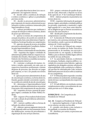 74
Código
de
Defesa
do
Consumidor
e
normas
correlatas
I – zelar pela observância desta Lei e seu re-
gulamento e do regimento interno;
II – decidir sobre a existência de infração
à ordem econômica e aplicar as penalidades
previstas em lei;
III – decidir os processos administrativos
para imposição de sanções administrativas por
infrações à ordem econômica instaurados pela
Superintendência-Geral;
IV – ordenar providências que conduzam à
cessação de infração à ordem econômica, dentro
do prazo que determinar;
V – aprovar os termos do compromisso de
cessação de prática e do acordo em controle de
concentrações, bem como determinar à Superin-
tendência-Geral que fiscalize seu cumprimento;
VI – apreciar, em grau de recurso, as medidas
preventivas adotadas pelo Conselheiro-Relator
ou pela Superintendência-Geral;
VII – intimar os interessados de suas decisões;
VIII – requisitar dos órgãos e entidades da
administração pública federal e requerer às au-
toridades dos Estados, Municípios, do Distrito
Federal e dos Territórios as medidas necessárias
ao cumprimento desta Lei;
IX – contratar a realização de exames, vis-
torias e estudos, aprovando, em cada caso, os
respectivos honorários profissionais e demais
despesas de processo, que deverão ser pagas
pela empresa, se vier a ser punida nos termos
desta Lei;
X – apreciar processos administrativos de atos
de concentração econômica, na forma desta Lei,
fixando, quando entender conveniente e oportu-
no, acordos em controle de atos de concentração;
XI – determinar à Superintendência-Geral
que adote as medidas administrativas necessárias
à execução e fiel cumprimento de suas decisões;
XII – requisitar serviços e pessoal de quais-
quer órgãos e entidades do Poder Público Fe-
deral;
XIII – requerer à Procuradoria Federal junto
ao Cade a adoção de providências administra-
tivas e judiciais;
XIV – instruir o público sobre as formas de
infração da ordem econômica;
XV – elaborar e aprovar regimento interno do
Cade, dispondo sobre seu funcionamento, forma
das deliberações, normas de procedimento e
organização de seus serviços internos;
XVI – propor a estrutura do quadro de pes-
soal do Cade, observado o disposto no inciso
II do caput do art. 37 da Constituição Federal;
XVII – elaborar proposta orçamentária nos
termos desta Lei;
XVIII – requisitar informações de quaisquer
pessoas, órgãos, autoridades e entidades públicas
ou privadas, respeitando e mantendo o sigilo
legal quando for o caso, bem como determi-
nar as diligências que se fizerem necessárias ao
exercício das suas funções; e
XIX – decidir pelo cumprimento das decisões,
compromissos e acordos.
§ 1o
As decisões do Tribunal serão tomadas
por maioria, com a presença mínima de 4 (qua-
tro) membros, sendo o quorum de deliberação
mínimo de 3 (três) membros.
§ 2o
As decisões do Tribunal não compor-
tam revisão no âmbito do Poder Executivo,
promovendo-se, de imediato, sua execução e
comunicando-se, em seguida, ao Ministério
Público, para as demais medidas legais cabíveis
no âmbito de suas atribuições.
§ 3o
As autoridades federais, os diretores
de autarquia, fundação, empresa pública e so-
ciedade de economia mista federais e agências
reguladoras são obrigados a prestar, sob pena de
responsabilidade, toda a assistência e colabora-
ção que lhes for solicitada pelo Cade, inclusive
elaborando pareceres técnicos sobre as matérias
de sua competência.
§ 4o
O Tribunal poderá responder consultas
sobre condutas em andamento, mediante paga-
mento de taxa e acompanhadas dos respectivos
documentos.
§ 5o
O Cade definirá, em resolução, normas
complementares sobre o procedimento de con-
sultas previsto no § 4o
deste artigo.
SUBSEÇÃO II – Da Competência do
Presidente do Tribunal
Art. 10. Compete ao Presidente do Tribunal:
I – representar legalmente o Cade no Brasil
ou no exterior, em juízo ou fora dele;
II – presidir, com direito a voto, inclusive o
de qualidade, as reuniões do Plenário;
III – distribuir, por sorteio, os processos aos
Conselheiros;
 