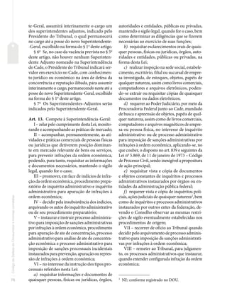 76
Código
de
Defesa
do
Consumidor
e
normas
correlatas
te-Geral, assumirá interinamente o cargo um
dos superintendentes adjuntos, indicado pelo
Presidente do Tribunal, o qual permanecerá
no cargo até a posse do novo Superintendente-
-Geral, escolhido na forma do § 1o
deste artigo.
§ 6o
Se, no caso da vacância prevista no § 5o
deste artigo, não houver nenhum Superinten-
dente Adjunto nomeado na Superintendência
do Cade, o Presidente do Tribunal indicará ser-
vidor em exercício no Cade, com conhecimen-
to jurídico ou econômico na área de defesa da
concorrência e reputação ilibada, para assumir
interinamente o cargo, permanecendo neste até a
posse do novo Superintendente-Geral, escolhido
na forma do § 1o
deste artigo.
§ 7o
Os Superintendentes-Adjuntos serão
indicados pelo Superintendente-Geral.
Art. 13. Compete à Superintendência-Geral:
I – zelar pelo cumprimento desta Lei, monito-
rando e acompanhando as práticas de mercado;
II – acompanhar, permanentemente, as ati-
vidades e práticas comerciais de pessoas físicas
ou jurídicas que detiverem posição dominan-
te em mercado relevante de bens ou serviços,
para prevenir infrações da ordem econômica,
podendo, para tanto, requisitar as informações
e documentos necessários, mantendo o sigilo
legal, quando for o caso;
III – promover, em face de indícios de infra-
ção da ordem econômica, procedimento prepa-
ratório de inquérito administrativo e inquérito
administrativo para apuração de infrações à
ordem econômica;
IV – decidir pela insubsistência dos indícios,
arquivando os autos do inquérito administrativo
ou de seu procedimento preparatório;
V – instaurar e instruir processo administra-
tivo para imposição de sanções administrativas
por infrações à ordem econômica, procedimento
para apuração de ato de concentração, processo
administrativo para análise de ato de concentra-
ção econômica e processo administrativo para
imposição de sanções processuais incidentais
instaurados para prevenção, apuração ou repres-
são de infrações à ordem econômica;
VI – no interesse da instrução dos tipos pro-
cessuais referidos nesta Lei:
a) requisitar informações e documentos de
quaisquer pessoas, físicas ou jurídicas, órgãos,
autoridades e entidades, públicas ou privadas,
mantendo o sigilo legal, quando for o caso, bem
como determinar as diligências que se fizerem
necessárias ao exercício de suas funções;
b) requisitar esclarecimentos orais de quais-
quer pessoas, físicas ou jurídicas, órgãos, auto-
ridades e entidades, públicas ou privadas, na
forma desta Lei;
c) realizar inspeção na sede social, estabele-
cimento, escritório, filial ou sucursal de empre-
sa investigada, de estoques, objetos, papéis de
qualquer natureza, assim como livros comerciais,
computadores e arquivos eletrônicos, poden-
do-se extrair ou requisitar cópias de quaisquer
documentos ou dados eletrônicos;
d) requerer ao Poder Judiciário, por meio da
Procuradoria Federal junto ao Cade, mandado
de busca e apreensão de objetos, papéis de qual-
quer natureza, assim como de livros comerciais,
computadores e arquivos magnéticos de empre-
sa ou pessoa física, no interesse de inquérito
administrativo ou de processo administrativo
para imposição de sanções administrativas por
infrações à ordem econômica, aplicando-se, no
que couber, o disposto no art. 839 e seguintes da
Lei no
5.869, de 11 de janeiro de 1973 – Código
de Processo Civil, sendo inexigível a propositura
de ação principal;
e) requisitar vista e cópia de documentos
e objetos constantes de inquéritos e processos
administrativos instaurados por órgãos ou en-
tidades da administração pública federal;
f) requerer vista e cópia de inquéritos poli-
ciais, ações judiciais de quaisquer natureza2
, bem
como de inquéritos e processos administrativos
instaurados por outros entes da federação, de-
vendo o Conselho observar as mesmas restri-
ções de sigilo eventualmente estabelecidas nos
procedimentos de origem;
VII – recorrer de ofício ao Tribunal quando
decidir pelo arquivamento de processo adminis-
trativo para imposição de sanções administrati-
vas por infrações à ordem econômica;
VIII – remeter ao Tribunal, para julgamen-
to, os processos administrativos que instaurar,
quando entender configurada infração da ordem
econômica;
2
NE: conforme registrado no DOU.
 