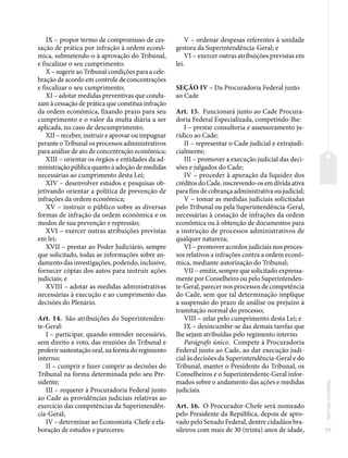77
Normas
correlatas
IX – propor termo de compromisso de ces-
sação de prática por infração à ordem econô-
mica, submetendo-o à aprovação do Tribunal,
e fiscalizar o seu cumprimento;
X – sugerir ao Tribunal condições para a cele-
bração de acordo em controle de concentrações
e fiscalizar o seu cumprimento;
XI – adotar medidas preventivas que condu-
zam à cessação de prática que constitua infração
da ordem econômica, fixando prazo para seu
cumprimento e o valor da multa diária a ser
aplicada, no caso de descumprimento;
XII – receber, instruir e aprovar ou impugnar
perante o Tribunal os processos administrativos
para análise de ato de concentração econômica;
XIII – orientar os órgãos e entidades da ad-
ministração pública quanto à adoção de medidas
necessárias ao cumprimento desta Lei;
XIV – desenvolver estudos e pesquisas ob-
jetivando orientar a política de prevenção de
infrações da ordem econômica;
XV – instruir o público sobre as diversas
formas de infração da ordem econômica e os
modos de sua prevenção e repressão;
XVI – exercer outras atribuições previstas
em lei;
XVII – prestar ao Poder Judiciário, sempre
que solicitado, todas as informações sobre an-
damento das investigações, podendo, inclusive,
fornecer cópias dos autos para instruir ações
judiciais; e
XVIII – adotar as medidas administrativas
necessárias à execução e ao cumprimento das
decisões do Plenário.
Art. 14. São atribuições do Superintenden-
te-Geral:
I – participar, quando entender necessário,
sem direito a voto, das reuniões do Tribunal e
proferir sustentação oral, na forma do regimento
interno;
II – cumprir e fazer cumprir as decisões do
Tribunal na forma determinada pelo seu Pre-
sidente;
III – requerer à Procuradoria Federal junto
ao Cade as providências judiciais relativas ao
exercício das competências da Superintendên-
cia-Geral;
IV – determinar ao Economista-Chefe a ela-
boração de estudos e pareceres;
V – ordenar despesas referentes à unidade
gestora da Superintendência-Geral; e
VI – exercer outras atribuições previstas em
lei.
SEÇÃO IV – Da Procuradoria Federal junto
ao Cade
Art. 15. Funcionará junto ao Cade Procura-
doria Federal Especializada, competindo-lhe:
I – prestar consultoria e assessoramento ju-
rídico ao Cade;
II – representar o Cade judicial e extrajudi-
cialmente;
III – promover a execução judicial das deci-
sões e julgados do Cade;
IV – proceder à apuração da liquidez dos
créditos do Cade, inscrevendo-os em dívida ativa
para fins de cobrança administrativa ou judicial;
V – tomar as medidas judiciais solicitadas
pelo Tribunal ou pela Superintendência-Geral,
necessárias à cessação de infrações da ordem
econômica ou à obtenção de documentos para
a instrução de processos administrativos de
qualquer natureza;
VI – promover acordos judiciais nos proces-
sos relativos a infrações contra a ordem econô-
mica, mediante autorização do Tribunal;
VII – emitir, sempre que solicitado expressa-
mente por Conselheiro ou pelo Superintenden-
te-Geral, parecer nos processos de competência
do Cade, sem que tal determinação implique
a suspensão do prazo de análise ou prejuízo à
tramitação normal do processo;
VIII – zelar pelo cumprimento desta Lei; e
IX – desincumbir-se das demais tarefas que
lhe sejam atribuídas pelo regimento interno.
Parágrafo único. Compete à Procuradoria
Federal junto ao Cade, ao dar execução judi-
cial às decisões da Superintendência-Geral e do
Tribunal, manter o Presidente do Tribunal, os
Conselheiros e o Superintendente-Geral infor-
mados sobre o andamento das ações e medidas
judiciais.
Art. 16. O Procurador-Chefe será nomeado
pelo Presidente da República, depois de apro-
vado pelo Senado Federal, dentre cidadãos bra-
sileiros com mais de 30 (trinta) anos de idade,
 