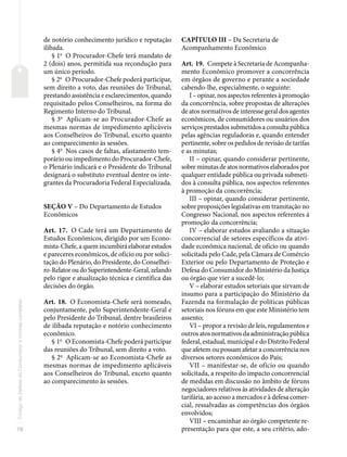 78
Código
de
Defesa
do
Consumidor
e
normas
correlatas
de notório conhecimento jurídico e reputação
ilibada.
§ 1o
O Procurador-Chefe terá mandato de
2 (dois) anos, permitida sua recondução para
um único período.
§ 2o
O Procurador-Chefe poderá participar,
sem direito a voto, das reuniões do Tribunal,
prestando assistência e esclarecimentos, quando
requisitado pelos Conselheiros, na forma do
Regimento Interno do Tribunal.
§ 3o
Aplicam-se ao Procurador-Chefe as
mesmas normas de impedimento aplicáveis
aos Conselheiros do Tribunal, exceto quanto
ao comparecimento às sessões.
§ 4o
Nos casos de faltas, afastamento tem-
porário ou impedimento do Procurador-Chefe,
o Plenário indicará e o Presidente do Tribunal
designará o substituto eventual dentre os inte-
grantes da Procuradoria Federal Especializada.
SEÇÃO V – Do Departamento de Estudos
Econômicos
Art. 17. O Cade terá um Departamento de
Estudos Econômicos, dirigido por um Econo-
mista-Chefe, a quem incumbirá elaborar estudos
e pareceres econômicos, de ofício ou por solici-
tação do Plenário, do Presidente, do Conselhei-
ro-Relator ou do Superintendente-Geral, zelando
pelo rigor e atualização técnica e científica das
decisões do órgão.
Art. 18. O Economista-Chefe será nomeado,
conjuntamente, pelo Superintendente-Geral e
pelo Presidente do Tribunal, dentre brasileiros
de ilibada reputação e notório conhecimento
econômico.
§ 1o
O Economista-Chefe poderá participar
das reuniões do Tribunal, sem direito a voto.
§ 2o
Aplicam-se ao Economista-Chefe as
mesmas normas de impedimento aplicáveis
aos Conselheiros do Tribunal, exceto quanto
ao comparecimento às sessões.
CAPÍTULO III – Da Secretaria de
Acompanhamento Econômico
Art. 19. Compete à Secretaria de Acompanha-
mento Econômico promover a concorrência
em órgãos de governo e perante a sociedade
cabendo-lhe, especialmente, o seguinte:
I – opinar, nos aspectos referentes à promoção
da concorrência, sobre propostas de alterações
de atos normativos de interesse geral dos agentes
econômicos, de consumidores ou usuários dos
serviços prestados submetidos a consulta pública
pelas agências reguladoras e, quando entender
pertinente, sobre os pedidos de revisão de tarifas
e as minutas;
II – opinar, quando considerar pertinente,
sobre minutas de atos normativos elaborados por
qualquer entidade pública ou privada submeti-
dos à consulta pública, nos aspectos referentes
à promoção da concorrência;
III – opinar, quando considerar pertinente,
sobre proposições legislativas em tramitação no
Congresso Nacional, nos aspectos referentes à
promoção da concorrência;
IV – elaborar estudos avaliando a situação
concorrencial de setores específicos da ativi-
dade econômica nacional, de ofício ou quando
solicitada pelo Cade, pela Câmara de Comércio
Exterior ou pelo Departamento de Proteção e
Defesa do Consumidor do Ministério da Justiça
ou órgão que vier a sucedê-lo;
V – elaborar estudos setoriais que sirvam de
insumo para a participação do Ministério da
Fazenda na formulação de políticas públicas
setoriais nos fóruns em que este Ministério tem
assento;
VI – propor a revisão de leis, regulamentos e
outros atos normativos da administração pública
federal, estadual, municipal e do Distrito Federal
que afetem ou possam afetar a concorrência nos
diversos setores econômicos do País;
VII – manifestar-se, de ofício ou quando
solicitada, a respeito do impacto concorrencial
de medidas em discussão no âmbito de fóruns
negociadores relativos às atividades de alteração
tarifária, ao acesso a mercados e à defesa comer-
cial, ressalvadas as competências dos órgãos
envolvidos;
VIII – encaminhar ao órgão competente re-
presentação para que este, a seu critério, ado-
 