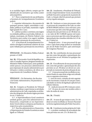 79
Normas
correlatas
te as medidas legais cabíveis, sempre que for
identificado ato normativo que tenha caráter
anticompetitivo.
§ 1o
Para o cumprimento de suas atribuições,
a Secretaria de Acompanhamento Econômico
poderá:
I – requisitar informações e documentos de
quaisquer pessoas, órgãos, autoridades e enti-
dades, públicas ou privadas, mantendo o sigilo
legal quando for o caso;
II – celebrar acordos e convênios com órgãos
ou entidades públicas ou privadas, federais, es-
taduais, municipais, do Distrito Federal e dos
Territórios para avaliar e/ou sugerir medidas
relacionadas à promoção da concorrência.
§ 2o
A Secretaria de Acompanhamento Eco-
nômico divulgará anualmente relatório de suas
ações voltadas para a promoção da concorrência.
TÍTULO III – Do Ministério Público Federal
perante o CADE
Art. 20. O Procurador-Geral da República, ou-
vido o Conselho Superior, designará membro do
Ministério Público Federal para, nesta qualidade,
emitir parecer, nos processos administrativos
para imposição de sanções administrativas por
infrações à ordem econômica, de ofício ou a
requerimento do Conselheiro-Relator.
TÍTULO IV – Do Patrimônio, das Receitas
e da Gestão Administrativa, Orçamentária e
Financeira
Art. 21. Compete ao Presidente do Tribunal
orientar, coordenar e supervisionar as atividades
administrativas do Cade, respeitadas as atribui-
ções dos dirigentes dos demais órgãos previstos
no art. 5o
desta Lei.
§ 1o
A Superintendência-Geral constituirá
unidade gestora, para fins administrativos e
financeiros, competindo ao seu Superinten-
dente-Geral ordenar as despesas pertinentes às
respectivas ações orçamentárias.
§ 2o
Para fins administrativos e financeiros,
o Departamento de Estudos Econômicos estará
ligado ao Tribunal.
Art. 22. Anualmente, o Presidente do Tribunal,
ouvido o Superintendente-Geral, encaminhará
ao Poder Executivo a proposta de orçamento do
Cade e a lotação ideal do pessoal que prestará
serviço àquela autarquia.
Art. 23. Instituem-se taxas processuais sobre
os processos de competência do Cade, no valor
de R$ 85.000,00 (oitenta e cinco mil reais), para
os processos que têm como fato gerador a apre-
sentação dos atos previstos no art. 88 desta Lei,
e no valor de R$ 15.000,00 (quinze mil reais),
para os processos que têm como fato gerador a
apresentação das consultas referidas no § 4o
do
art. 9o
desta Lei.
Parágrafo único. A taxa processual de que
trata o caput deste artigo poderá ser atualizada
por ato do Poder Executivo, após autorização
do Congresso Nacional.
Art. 24. São contribuintes da taxa processual
que tem como fato gerador a apresentação dos
atos previstos no art. 88 desta Lei qualquer das
requerentes.
Art. 25. O recolhimento da taxa processual que
tem como fato gerador a apresentação dos atos
previstos no art. 88 desta Lei deverá ser com-
provado no momento da protocolização do ato.
§ 1o
A taxa processual não recolhida no mo-
mento fixado no caput deste artigo será cobrada
com os seguintes acréscimos:
I – juros de mora, contados do mês seguinte
ao do vencimento, à razão de 1% (um por cento),
calculados na forma da legislação aplicável aos
tributos federais;
II – multa de mora de 20% (vinte por cento).
§ 2o
Os juros de mora não incidem sobre o
valor da multa de mora.
Art. 26. (Vetado)
Art. 27. As taxas de que tratam os arts. 23 e 26
desta Lei serão recolhidas ao Tesouro Nacional
na forma regulamentada pelo Poder Executivo.
Art. 28. Constituem receitas próprias do Cade:
I – o produto resultante da arrecadação das
taxas previstas nos arts. 23 e 26 desta Lei;
 