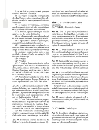 80
Código
de
Defesa
do
Consumidor
e
normas
correlatas
II – a retribuição por serviços de qualquer
natureza prestados a terceiros;
III – as dotações consignadas no Orçamento
Geral da União, créditos especiais, créditos adi-
cionais, transferências e repasses que lhe forem
conferidos;
IV – os recursos provenientes de convênios,
acordos ou contratos celebrados com entidades
ou organismos nacionais e internacionais;
V – as doações, legados, subvenções e outros
recursos que lhe forem destinados;
VI – os valores apurados na venda ou aluguel
de bens móveis e imóveis de sua propriedade;
VII – o produto da venda de publicações,
material técnico, dados e informações;
VIII – os valores apurados em aplicações no
mercado financeiro das receitas previstas neste
artigo, na forma definida pelo Poder Executivo; e
IX – quaisquer outras receitas, afetas às suas
atividades, não especificadas nos incisos I a VIII
do caput deste artigo.
§ 1o
(Vetado)
§ 2o
(Vetado)
§ 3o
O produto da arrecadação das multas
aplicadas pelo Cade, inscritas ou não em dívida
ativa, será destinado ao Fundo de Defesa de
Direitos Difusos de que trata o art. 13 da Lei
no
7.347, de 24 de julho de 1985, e a Lei no
9.008,
de 21 de março de 1995.
§ 4o
As multas arrecadadas na forma desta
Lei serão recolhidas ao Tesouro Nacional na
forma regulamentada pelo Poder Executivo.
Art. 29. O Cade submeterá anualmente ao Mi-
nistério da Justiça a sua proposta de orçamento,
que será encaminhada ao Ministério do Plane-
jamento, Orçamento e Gestão para inclusão na
lei orçamentária anual, a que se refere o § 5o
do
art. 165 da Constituição Federal.
§ 1o
O Cade fará acompanhar as propos-
tas orçamentárias de quadro demonstrativo do
planejamento plurianual das receitas e despe-
sas, visando ao seu equilíbrio orçamentário e
financeiro nos 5 (cinco) exercícios subsequentes.
§ 2o
A lei orçamentária anual consignará as
dotações para as despesas de custeio e capital do
Cade, relativas ao exercício a que ela se referir.
Art. 30. Somam-se ao atual patrimônio do
Cade os bens e direitos pertencentes ao Mi-
nistério da Justiça atualmente afetados às ativi-
dades do Departamento de Proteção e Defesa
Econômica da Secretaria de Direito Econômico.
TÍTULO V – Das Infrações da Ordem
Econômica
CAPÍTULO I – Disposições Gerais
Art. 31. Esta Lei aplica-se às pessoas físicas
ou jurídicas de direito público ou privado, bem
como a quaisquer associações de entidades ou
pessoas, constituídas de fato ou de direito, ainda
que temporariamente, com ou sem personalida-
de jurídica, mesmo que exerçam atividade sob
regime de monopólio legal.
Art. 32. As diversas formas de infração da or-
dem econômica implicam a responsabilidade da
empresa e a responsabilidade individual de seus
dirigentes ou administradores, solidariamente.
Art. 33. Serão solidariamente responsáveis as
empresas ou entidades integrantes de grupo eco-
nômico,defatooudedireito,quandopelomenos
uma delas praticar infração à ordem econômica.
Art. 34. A personalidade jurídica do responsá-
vel por infração da ordem econômica poderá ser
desconsiderada quando houver da parte deste
abuso de direito, excesso de poder, infração da
lei, fato ou ato ilícito ou violação dos estatutos
ou contrato social.
Parágrafo único. A desconsideração também
será efetivada quando houver falência, estado de
insolvência, encerramento ou inatividade da pes-
soa jurídica provocados por má administração.
Art. 35. A repressão das infrações da ordem
econômica não exclui a punição de outros ilícitos
previstos em lei.
CAPÍTULO II – Das Infrações
Art. 36. Constituem infração da ordem econô-
mica, independentemente de culpa, os atos sob
qualquer forma manifestados, que tenham por
objeto ou possam produzir os seguintes efeitos,
ainda que não sejam alcançados:
 