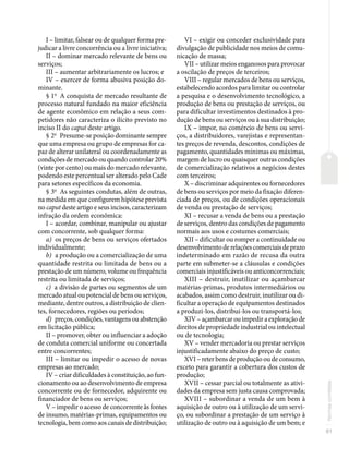 81
Normas
correlatas
I – limitar, falsear ou de qualquer forma pre-
judicar a livre concorrência ou a livre iniciativa;
II – dominar mercado relevante de bens ou
serviços;
III – aumentar arbitrariamente os lucros; e
IV – exercer de forma abusiva posição do-
minante.
§ 1o
A conquista de mercado resultante de
processo natural fundado na maior eficiência
de agente econômico em relação a seus com-
petidores não caracteriza o ilícito previsto no
inciso II do caput deste artigo.
§ 2o
Presume-se posição dominante sempre
que uma empresa ou grupo de empresas for ca-
paz de alterar unilateral ou coordenadamente as
condições de mercado ou quando controlar 20%
(vinte por cento) ou mais do mercado relevante,
podendo este percentual ser alterado pelo Cade
para setores específicos da economia.
§ 3o
As seguintes condutas, além de outras,
na medida em que configurem hipótese prevista
no caput deste artigo e seus incisos, caracterizam
infração da ordem econômica:
I – acordar, combinar, manipular ou ajustar
com concorrente, sob qualquer forma:
a) os preços de bens ou serviços ofertados
individualmente;
b) a produção ou a comercialização de uma
quantidade restrita ou limitada de bens ou a
prestação de um número, volume ou frequência
restrita ou limitada de serviços;
c) a divisão de partes ou segmentos de um
mercado atual ou potencial de bens ou serviços,
mediante, dentre outros, a distribuição de clien-
tes, fornecedores, regiões ou períodos;
d) preços, condições, vantagens ou abstenção
em licitação pública;
II – promover, obter ou influenciar a adoção
de conduta comercial uniforme ou concertada
entre concorrentes;
III – limitar ou impedir o acesso de novas
empresas ao mercado;
IV – criar dificuldades à constituição, ao fun-
cionamento ou ao desenvolvimento de empresa
concorrente ou de fornecedor, adquirente ou
financiador de bens ou serviços;
V – impedir o acesso de concorrente às fontes
de insumo, matérias-primas, equipamentos ou
tecnologia, bem como aos canais de distribuição;
VI – exigir ou conceder exclusividade para
divulgação de publicidade nos meios de comu-
nicação de massa;
VII – utilizar meios enganosos para provocar
a oscilação de preços de terceiros;
VIII – regular mercados de bens ou serviços,
estabelecendo acordos para limitar ou controlar
a pesquisa e o desenvolvimento tecnológico, a
produção de bens ou prestação de serviços, ou
para dificultar investimentos destinados à pro-
dução de bens ou serviços ou à sua distribuição;
IX – impor, no comércio de bens ou servi-
ços, a distribuidores, varejistas e representan-
tes preços de revenda, descontos, condições de
pagamento, quantidades mínimas ou máximas,
margem de lucro ou quaisquer outras condições
de comercialização relativos a negócios destes
com terceiros;
X – discriminar adquirentes ou fornecedores
de bens ou serviços por meio da fixação diferen-
ciada de preços, ou de condições operacionais
de venda ou prestação de serviços;
XI – recusar a venda de bens ou a prestação
de serviços, dentro das condições de pagamento
normais aos usos e costumes comerciais;
XII – dificultar ou romper a continuidade ou
desenvolvimento de relações comerciais de prazo
indeterminado em razão de recusa da outra
parte em submeter-se a cláusulas e condições
comerciais injustificáveis ou anticoncorrenciais;
XIII – destruir, inutilizar ou açambarcar
matérias-primas, produtos intermediários ou
acabados, assim como destruir, inutilizar ou di-
ficultar a operação de equipamentos destinados
a produzi-los, distribuí-los ou transportá-los;
XIV – açambarcar ou impedir a exploração de
direitos de propriedade industrial ou intelectual
ou de tecnologia;
XV – vender mercadoria ou prestar serviços
injustificadamente abaixo do preço de custo;
XVI – reter bens de produção ou de consumo,
exceto para garantir a cobertura dos custos de
produção;
XVII – cessar parcial ou totalmente as ativi-
dades da empresa sem justa causa comprovada;
XVIII – subordinar a venda de um bem à
aquisição de outro ou à utilização de um servi-
ço, ou subordinar a prestação de um serviço à
utilização de outro ou à aquisição de um bem; e
 