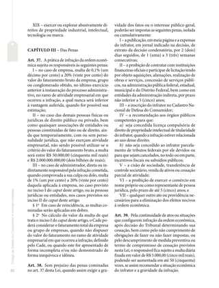 82
Código
de
Defesa
do
Consumidor
e
normas
correlatas
XIX – exercer ou explorar abusivamente di-
reitos de propriedade industrial, intelectual,
tecnologia ou marca.
CAPÍTULO III – Das Penas
Art. 37. A prática de infração da ordem econô-
mica sujeita os responsáveis às seguintes penas:
I – no caso de empresa, multa de 0,1% (um
décimo por cento) a 20% (vinte por cento) do
valor do faturamento bruto da empresa, grupo
ou conglomerado obtido, no último exercício
anterior à instauração do processo administra-
tivo, no ramo de atividade empresarial em que
ocorreu a infração, a qual nunca será inferior
à vantagem auferida, quando for possível sua
estimação;
II – no caso das demais pessoas físicas ou
jurídicas de direito público ou privado, bem
como quaisquer associações de entidades ou
pessoas constituídas de fato ou de direito, ain-
da que temporariamente, com ou sem perso-
nalidade jurídica, que não exerçam atividade
empresarial, não sendo possível utilizar-se o
critério do valor do faturamento bruto, a multa
será entre R$ 50.000,00 (cinquenta mil reais)
e R$ 2.000.000.000,00 (dois bilhões de reais);
III – no caso de administrador, direta ou in-
diretamente responsável pela infração cometida,
quando comprovada a sua culpa ou dolo, multa
de 1% (um por cento) a 20% (vinte por cento)
daquela aplicada à empresa, no caso previsto
no inciso I do caput deste artigo, ou às pessoas
jurídicas ou entidades, nos casos previstos no
inciso II do caput deste artigo.
§ 1o
Em caso de reincidência, as multas co-
minadas serão aplicadas em dobro.
§ 2o
No cálculo do valor da multa de que
trata o inciso I do caput deste artigo, o Cade po-
derá considerar o faturamento total da empresa
ou grupo de empresas, quando não dispuser
do valor do faturamento no ramo de atividade
empresarial em que ocorreu a infração, definido
pelo Cade, ou quando este for apresentado de
forma incompleta e/ou não demonstrado de
forma inequívoca e idônea.
Art. 38. Sem prejuízo das penas cominadas
no art. 37 desta Lei, quando assim exigir a gra-
vidade dos fatos ou o interesse público geral,
poderão ser impostas as seguintes penas, isolada
ou cumulativamente:
I – a publicação, em meia página e a expensas
do infrator, em jornal indicado na decisão, de
extrato da decisão condenatória, por 2 (dois)
dias seguidos, de 1 (uma) a 3 (três) semanas
consecutivas;
II – a proibição de contratar com instituições
financeiras oficiais e participar de licitação tendo
por objeto aquisições, alienações, realização de
obras e serviços, concessão de serviços públi-
cos, na administração pública federal, estadual,
municipal e do Distrito Federal, bem como em
entidades da administração indireta, por prazo
não inferior a 5 (cinco) anos;
III – a inscrição do infrator no Cadastro Na-
cional de Defesa do Consumidor;
IV – a recomendação aos órgãos públicos
competentes para que:
a) seja concedida licença compulsória de
direito de propriedade intelectual de titularidade
do infrator, quando a infração estiver relacionada
ao uso desse direito;
b) não seja concedido ao infrator parcela-
mento de tributos federais por ele devidos ou
para que sejam cancelados, no todo ou em parte,
incentivos fiscais ou subsídios públicos;
V – a cisão de sociedade, transferência de
controle societário, venda de ativos ou cessação
parcial de atividade;
VI – a proibição de exercer o comércio em
nome próprio ou como representante de pessoa
jurídica, pelo prazo de até 5 (cinco) anos; e
VII – qualquer outro ato ou providência ne-
cessários para a eliminação dos efeitos nocivos
à ordem econômica.
Art. 39. Pela continuidade de atos ou situações
que configurem infração da ordem econômica,
após decisão do Tribunal determinando sua
cessação, bem como pelo não cumprimento de
obrigações de fazer ou não fazer impostas, ou
pelo descumprimento de medida preventiva ou
termo de compromisso de cessação previstos
nesta Lei, o responsável fica sujeito a multa diária
fixada em valor de R$ 5.000,00 (cinco mil reais),
podendo ser aumentada em até 50 (cinquenta)
vezes, se assim recomendar a situação econômica
do infrator e a gravidade da infração.
 