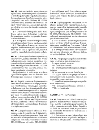 83
Normas
correlatas
Art. 40. A recusa, omissão ou retardamento
injustificado de informação ou documentos
solicitados pelo Cade ou pela Secretaria de
Acompanhamento Econômico constitui infra-
ção punível com multa diária de R$ 5.000,00
(cinco mil reais), podendo ser aumentada em
até 20 (vinte) vezes, se necessário para garantir
sua eficácia, em razão da situação econômica
do infrator.
§ 1o
O montante fixado para a multa diária
de que trata o caput deste artigo constará do
documento que contiver a requisição da auto-
ridade competente.
§ 2o
Compete à autoridade requisitante a
aplicação da multa prevista no caput deste artigo.
§ 3o
Tratando-se de empresa estrangeira,
responde solidariamente pelo pagamento da
multa de que trata o caput sua filial, sucursal,
escritório ou estabelecimento situado no País.
Art. 41. A falta injustificada do representado
ou de terceiros, quando intimados para prestar
esclarecimentos, no curso de inquérito ou pro-
cesso administrativo, sujeitará o faltante à multa
de R$ 500,00 (quinhentos reais) a R$ 15.000,00
(quinze mil reais) para cada falta, aplicada con-
forme sua situação econômica.
Parágrafo único. A multa a que se refere o
caput deste artigo será aplicada mediante auto
de infração pela autoridade competente.
Art. 42. Impedir, obstruir ou de qualquer outra
forma dificultar a realização de inspeção autori-
zada pelo Plenário do Tribunal, pelo Conselhei-
ro-Relator ou pela Superintendência-Geral no
curso de procedimento preparatório, inquérito
administrativo, processo administrativo ou qual-
quer outro procedimento sujeitará o inspecio-
nado ao pagamento de multa de R$ 20.000,00
(vinte mil reais) a R$ 400.000,00 (quatrocentos
mil reais), conforme a situação econômica do
infrator, mediante a lavratura de auto de infração
pelo órgão competente.
Art. 43. A enganosidade ou a falsidade de in-
formações, de documentos ou de declarações
prestadas por qualquer pessoa ao Cade ou à
Secretaria de Acompanhamento Econômico
será punível com multa pecuniária no valor de
R$ 5.000,00 (cinco mil reais) a R$ 5.000.000,00
(cinco milhões de reais), de acordo com a gra-
vidade dos fatos e a situação econômica do
infrator, sem prejuízo das demais cominações
legais cabíveis.
Art. 44. Aquele que prestar serviços ao Cade ou
a Seae, a qualquer título, e que der causa, mesmo
que por mera culpa, à disseminação indevida
de informação acerca de empresa, coberta por
sigilo, será punível com multa pecuniária de
R$ 1.000,00 (mil reais) a R$ 20.000,00 (vinte
mil reais), sem prejuízo de abertura de outros
procedimentos cabíveis.
§ 1o
Se o autor da disseminação indevida
estiver servindo o Cade em virtude de man-
dato, ou na qualidade de Procurador Federal
ou Economista-Chefe, a multa será em dobro.
§ 2o
O Regulamento definirá o procedimento
para que uma informação seja tida como sigilosa,
no âmbito do Cade e da Seae.
Art. 45. Na aplicação das penas estabelecidas
nesta Lei, levar-se-á em consideração:
I – a gravidade da infração;
II – a boa-fé do infrator;
III – a vantagem auferida ou pretendida pelo
infrator;
IV – a consumação ou não da infração;
V – o grau de lesão, ou perigo de lesão, à
livre concorrência, à economia nacional, aos
consumidores, ou a terceiros;
VI – os efeitos econômicos negativos produ-
zidos no mercado;
VII – a situação econômica do infrator; e
VIII – a reincidência.
CAPÍTULO IV – Da Prescrição
Art. 46. Prescrevem em 5 (cinco) anos as ações
punitivas da administração pública federal, di-
reta e indireta, objetivando apurar infrações da
ordem econômica, contados da data da prática
do ilícito ou, no caso de infração permanente
ou continuada, do dia em que tiver cessada a
prática do ilícito.
§ 1o
Interrompe a prescrição qualquer ato
administrativo ou judicial que tenha por objeto a
apuração da infração contra a ordem econômica
 