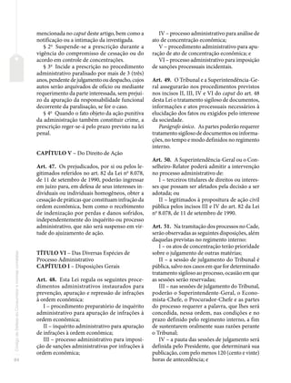 84
Código
de
Defesa
do
Consumidor
e
normas
correlatas
mencionada no caput deste artigo, bem como a
notificação ou a intimação da investigada.
§ 2o
Suspende-se a prescrição durante a
vigência do compromisso de cessação ou do
acordo em controle de concentrações.
§ 3o
Incide a prescrição no procedimento
administrativo paralisado por mais de 3 (três)
anos, pendente de julgamento ou despacho, cujos
autos serão arquivados de ofício ou mediante
requerimento da parte interessada, sem prejuí-
zo da apuração da responsabilidade funcional
decorrente da paralisação, se for o caso.
§ 4o
Quando o fato objeto da ação punitiva
da administração também constituir crime, a
prescrição reger-se-á pelo prazo previsto na lei
penal.
CAPÍTULO V – Do Direito de Ação
Art. 47. Os prejudicados, por si ou pelos le-
gitimados referidos no art. 82 da Lei no
8.078,
de 11 de setembro de 1990, poderão ingressar
em juízo para, em defesa de seus interesses in-
dividuais ou individuais homogêneos, obter a
cessação de práticas que constituam infração da
ordem econômica, bem como o recebimento
de indenização por perdas e danos sofridos,
independentemente do inquérito ou processo
administrativo, que não será suspenso em vir-
tude do ajuizamento de ação.
TÍTULO VI – Das Diversas Espécies de
Processo Administrativo
CAPÍTULO I – Disposições Gerais
Art. 48. Esta Lei regula os seguintes proce-
dimentos administrativos instaurados para
prevenção, apuração e repressão de infrações
à ordem econômica:
I – procedimento preparatório de inquérito
administrativo para apuração de infrações à
ordem econômica;
II – inquérito administrativo para apuração
de infrações à ordem econômica;
III – processo administrativo para imposi-
ção de sanções administrativas por infrações à
ordem econômica;
IV – processo administrativo para análise de
ato de concentração econômica;
V – procedimento administrativo para apu-
ração de ato de concentração econômica; e
VI – processo administrativo para imposição
de sanções processuais incidentais.
Art. 49. O Tribunal e a Superintendência-Ge-
ral assegurarão nos procedimentos previstos
nos incisos II, III, IV e VI do caput do art. 48
desta Lei o tratamento sigiloso de documentos,
informações e atos processuais necessários à
elucidação dos fatos ou exigidos pelo interesse
da sociedade.
Parágrafo único. As partes poderão requerer
tratamento sigiloso de documentos ou informa-
ções, no tempo e modo definidos no regimento
interno.
Art. 50. A Superintendência-Geral ou o Con-
selheiro-Relator poderá admitir a intervenção
no processo administrativo de:
I – terceiros titulares de direitos ou interes-
ses que possam ser afetados pela decisão a ser
adotada; ou
II – legitimados à propositura de ação civil
pública pelos incisos III e IV do art. 82 da Lei
no
8.078, de 11 de setembro de 1990.
Art. 51. Na tramitação dos processos no Cade,
serão observadas as seguintes disposições, além
daquelas previstas no regimento interno:
I – os atos de concentração terão prioridade
sobre o julgamento de outras matérias;
II – a sessão de julgamento do Tribunal é
pública, salvo nos casos em que for determinado
tratamento sigiloso ao processo, ocasião em que
as sessões serão reservadas;
III – nas sessões de julgamento do Tribunal,
poderão o Superintendente-Geral, o Econo-
mista-Chefe, o Procurador-Chefe e as partes
do processo requerer a palavra, que lhes será
concedida, nessa ordem, nas condições e no
prazo definido pelo regimento interno, a fim
de sustentarem oralmente suas razões perante
o Tribunal;
IV – a pauta das sessões de julgamento será
definida pelo Presidente, que determinará sua
publicação, com pelo menos 120 (cento e vinte)
horas de antecedência; e
 