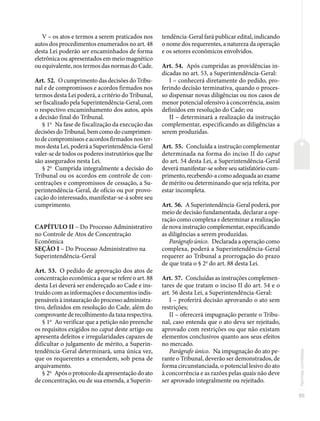 85
Normas
correlatas
V – os atos e termos a serem praticados nos
autos dos procedimentos enumerados no art. 48
desta Lei poderão ser encaminhados de forma
eletrônica ou apresentados em meio magnético
ou equivalente, nos termos das normas do Cade.
Art. 52. O cumprimento das decisões do Tribu-
nal e de compromissos e acordos firmados nos
termos desta Lei poderá, a critério do Tribunal,
ser fiscalizado pela Superintendência-Geral, com
o respectivo encaminhamento dos autos, após
a decisão final do Tribunal.
§ 1o
Na fase de fiscalização da execução das
decisões do Tribunal, bem como do cumprimen-
to de compromissos e acordos firmados nos ter-
mos desta Lei, poderá a Superintendência-Geral
valer-se de todos os poderes instrutórios que lhe
são assegurados nesta Lei.
§ 2o
Cumprida integralmente a decisão do
Tribunal ou os acordos em controle de con-
centrações e compromissos de cessação, a Su-
perintendência-Geral, de ofício ou por provo-
cação do interessado, manifestar-se-á sobre seu
cumprimento.
CAPÍTULO II – Do Processo Administrativo
no Controle de Atos de Concentração
Econômica
SEÇÃO I – Do Processo Administrativo na
Superintendência-Geral
Art. 53. O pedido de aprovação dos atos de
concentração econômica a que se refere o art. 88
desta Lei deverá ser endereçado ao Cade e ins-
truído com as informações e documentos indis-
pensáveis à instauração do processo administra-
tivo, definidos em resolução do Cade, além do
comprovante de recolhimento da taxa respectiva.
§ 1o
Ao verificar que a petição não preenche
os requisitos exigidos no caput deste artigo ou
apresenta defeitos e irregularidades capazes de
dificultar o julgamento de mérito, a Superin-
tendência-Geral determinará, uma única vez,
que os requerentes a emendem, sob pena de
arquivamento.
§ 2o
Após o protocolo da apresentação do ato
de concentração, ou de sua emenda, a Superin-
tendência-Geral fará publicar edital, indicando
o nome dos requerentes, a natureza da operação
e os setores econômicos envolvidos.
Art. 54. Após cumpridas as providências in-
dicadas no art. 53, a Superintendência-Geral:
I – conhecerá diretamente do pedido, pro-
ferindo decisão terminativa, quando o proces-
so dispensar novas diligências ou nos casos de
menor potencial ofensivo à concorrência, assim
definidos em resolução do Cade; ou
II – determinará a realização da instrução
complementar, especificando as diligências a
serem produzidas.
Art. 55. Concluída a instrução complementar
determinada na forma do inciso II do caput
do art. 54 desta Lei, a Superintendência-Geral
deverá manifestar-se sobre seu satisfatório cum-
primento,recebendo-acomoadequadaaoexame
de mérito ou determinando que seja refeita, por
estar incompleta.
Art. 56. A Superintendência-Geral poderá, por
meio de decisão fundamentada, declarar a ope-
ração como complexa e determinar a realização
de nova instrução complementar, especificando
as diligências a serem produzidas.
Parágrafo único. Declarada a operação como
complexa, poderá a Superintendência-Geral
requerer ao Tribunal a prorrogação do prazo
de que trata o § 2o
do art. 88 desta Lei.
Art. 57. Concluídas as instruções complemen-
tares de que tratam o inciso II do art. 54 e o
art. 56 desta Lei, a Superintendência-Geral:
I – proferirá decisão aprovando o ato sem
restrições;
II – oferecerá impugnação perante o Tribu-
nal, caso entenda que o ato deva ser rejeitado,
aprovado com restrições ou que não existam
elementos conclusivos quanto aos seus efeitos
no mercado.
Parágrafo único. Na impugnação do ato pe-
rante o Tribunal, deverão ser demonstrados, de
forma circunstanciada, o potencial lesivo do ato
à concorrência e as razões pelas quais não deve
ser aprovado integralmente ou rejeitado.
 