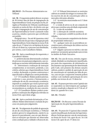 86
Código
de
Defesa
do
Consumidor
e
normas
correlatas
SEÇÃO II – Do Processo Administrativo no
Tribunal
Art. 58. O requerente poderá oferecer, no prazo
de 30 (trinta) dias da data de impugnação da
Superintendência-Geral, em petição escrita, di-
rigida ao Presidente do Tribunal, manifestação
expondo as razões de fato e de direito com que
se opõe à impugnação do ato de concentração
da Superintendência-Geral e juntando todas
as provas, estudos e pareceres que corroboram
seu pedido.
Parágrafo único. Em até 48 (quarenta e oito)
horas da decisão de que trata a impugnação pela
Superintendência-Geral, disposta no inciso II do
caput do art. 57 desta Lei e na hipótese do inciso
I do art. 65 desta Lei, o processo será distribuído,
por sorteio, a um Conselheiro-Relator.
Art. 59. Após a manifestação do requerente, o
Conselheiro-Relator:
I – proferirá decisão determinando a inclusão
do processo em pauta para julgamento, caso en-
tenda que se encontre suficientemente instruído;
II – determinará a realização de instrução
complementar, se necessário, podendo, a seu
critério, solicitar que a Superintendência-Geral
a realize, declarando os pontos controversos e
especificando as diligências a serem produzidas.
§ 1o
O Conselheiro-Relator poderá autorizar,
conforme o caso, precária e liminarmente, a
realização do ato de concentração econômica,
impondo as condições que visem à preservação
da reversibilidade da operação, quando assim
recomendarem as condições do caso concreto.
§ 2o
O Conselheiro-Relator poderá acom-
panhar a realização das diligências referidas no
inciso II do caput deste artigo.
Art. 60. Após a conclusão da instrução, o Con-
selheiro-Relator determinará a inclusão do pro-
cesso em pauta para julgamento.
Art. 61. No julgamento do pedido de aprovação
do ato de concentração econômica, o Tribunal
poderá aprová-lo integralmente, rejeitá-lo ou
aprová-lo parcialmente, caso em que determi-
nará as restrições que deverão ser observadas
como condição para a validade e eficácia do ato.
§ 1o
O Tribunal determinará as restrições
cabíveis no sentido de mitigar os eventuais efei-
tos nocivos do ato de concentração sobre os
mercados relevantes afetados.
§ 2o
As restrições mencionadas no § 1o
deste
artigo incluem:
I – a venda de ativos ou de um conjunto de
ativos que constitua uma atividade empresarial;
II – a cisão de sociedade;
III – a alienação de controle societário;
IV – a separação contábil ou jurídica de ati-
vidades;
V – o licenciamento compulsório de direitos
de propriedade intelectual; e
VI – qualquer outro ato ou providência ne-
cessários para a eliminação dos efeitos nocivos
à ordem econômica.
§ 3o
Julgado o processo no mérito, o ato não
poderá ser novamente apresentado nem revisto
no âmbito do Poder Executivo.
Art. 62. Em caso de recusa, omissão, engano-
sidade, falsidade ou retardamento injustificado,
por parte dos requerentes, de informações ou
documentos cuja apresentação for determinada
pelo Cade, sem prejuízo das demais sanções
cabíveis, poderá o pedido de aprovação do ato
de concentração ser rejeitado por falta de pro-
vas, caso em que o requerente somente poderá
realizar o ato mediante apresentação de novo
pedido, nos termos do art. 53 desta Lei.
Art. 63. Os prazos previstos neste Capítulo não
se suspendem ou interrompem por qualquer
motivo, ressalvado o disposto no § 5o
do art. 6o
desta Lei, quando for o caso.
Art. 64. (Vetado)
SEÇÃO III – Do Recurso contra Decisão de
Aprovação do Ato pela Superintendência-
Geral
Art. 65. No prazo de 15 (quinze) dias contado
a partir da publicação da decisão da Superinten-
dência-Geral que aprovar o ato de concentração,
na forma do inciso I do caput do art. 54 e do
inciso I do caput do art. 57 desta Lei:
 