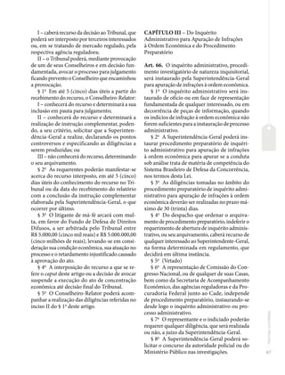 87
Normas
correlatas
I – caberá recurso da decisão ao Tribunal, que
poderá ser interposto por terceiros interessados
ou, em se tratando de mercado regulado, pela
respectiva agência reguladora;
II – o Tribunal poderá, mediante provocação
de um de seus Conselheiros e em decisão fun-
damentada, avocar o processo para julgamento
ficando prevento o Conselheiro que encaminhou
a provocação.
§ 1o
Em até 5 (cinco) dias úteis a partir do
recebimento do recurso, o Conselheiro-Relator:
I – conhecerá do recurso e determinará a sua
inclusão em pauta para julgamento;
II – conhecerá do recurso e determinará a
realização de instrução complementar, poden-
do, a seu critério, solicitar que a Superinten-
dência-Geral a realize, declarando os pontos
controversos e especificando as diligências a
serem produzidas; ou
III – não conhecerá do recurso, determinando
o seu arquivamento.
§ 2o
As requerentes poderão manifestar-se
acerca do recurso interposto, em até 5 (cinco)
dias úteis do conhecimento do recurso no Tri-
bunal ou da data do recebimento do relatório
com a conclusão da instrução complementar
elaborada pela Superintendência-Geral, o que
ocorrer por último.
§ 3o
O litigante de má-fé arcará com mul-
ta, em favor do Fundo de Defesa de Direitos
Difusos, a ser arbitrada pelo Tribunal entre
R$ 5.000,00 (cinco mil reais) e R$ 5.000.000,00
(cinco milhões de reais), levando-se em consi-
deração sua condição econômica, sua atuação no
processo e o retardamento injustificado causado
à aprovação do ato.
§ 4o
A interposição do recurso a que se re-
fere o caput deste artigo ou a decisão de avocar
suspende a execução do ato de concentração
econômica até decisão final do Tribunal.
§ 5o
O Conselheiro-Relator poderá acom-
panhar a realização das diligências referidas no
inciso II do § 1o
deste artigo.
CAPÍTULO III – Do Inquérito
Administrativo para Apuração de Infrações
à Ordem Econômica e do Procedimento
Preparatório
Art. 66. O inquérito administrativo, procedi-
mento investigatório de natureza inquisitorial,
será instaurado pela Superintendência-Geral
para apuração de infrações à ordem econômica.
§ 1o
O inquérito administrativo será ins-
taurado de ofício ou em face de representação
fundamentada de qualquer interessado, ou em
decorrência de peças de informação, quando
os indícios de infração à ordem econômica não
forem suficientes para a instauração de processo
administrativo.
§ 2o
A Superintendência-Geral poderá ins-
taurar procedimento preparatório de inquéri-
to administrativo para apuração de infrações
à ordem econômica para apurar se a conduta
sob análise trata de matéria de competência do
Sistema Brasileiro de Defesa da Concorrência,
nos termos desta Lei.
§ 3o
As diligências tomadas no âmbito do
procedimento preparatório de inquérito admi-
nistrativo para apuração de infrações à ordem
econômica deverão ser realizadas no prazo má-
ximo de 30 (trinta) dias.
§ 4o
Do despacho que ordenar o arquiva-
mento de procedimento preparatório, indeferir o
requerimento de abertura de inquérito adminis-
trativo, ou seu arquivamento, caberá recurso de
qualquer interessado ao Superintendente-Geral,
na forma determinada em regulamento, que
decidirá em última instância.
§ 5o
(Vetado)
§ 6o
A representação de Comissão do Con-
gresso Nacional, ou de qualquer de suas Casas,
bem como da Secretaria de Acompanhamento
Econômico, das agências reguladoras e da Pro-
curadoria Federal junto ao Cade, independe
de procedimento preparatório, instaurando-se
desde logo o inquérito administrativo ou pro-
cesso administrativo.
§ 7o
O representante e o indiciado poderão
requerer qualquer diligência, que será realizada
ou não, a juízo da Superintendência-Geral.
§ 8o
A Superintendência-Geral poderá so-
licitar o concurso da autoridade policial ou do
Ministério Público nas investigações.
 
