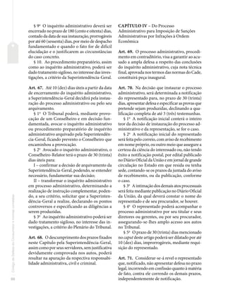 88
Código
de
Defesa
do
Consumidor
e
normas
correlatas
§ 9o
O inquérito administrativo deverá ser
encerrado no prazo de 180 (cento e oitenta) dias,
contado da data de sua instauração, prorrogáveis
por até 60 (sessenta) dias, por meio de despacho
fundamentado e quando o fato for de difícil
elucidação e o justificarem as circunstâncias
do caso concreto.
§ 10. Ao procedimento preparatório, assim
como ao inquérito administrativo, poderá ser
dado tratamento sigiloso, no interesse das inves-
tigações, a critério da Superintendência-Geral.
Art. 67. Até 10 (dez) dias úteis a partir da data
de encerramento do inquérito administrativo,
a Superintendência-Geral decidirá pela instau-
ração do processo administrativo ou pelo seu
arquivamento.
§ 1o
O Tribunal poderá, mediante provo-
cação de um Conselheiro e em decisão fun-
damentada, avocar o inquérito administrativo
ou procedimento preparatório de inquérito
administrativo arquivado pela Superintendên-
cia-Geral, ficando prevento o Conselheiro que
encaminhou a provocação.
§ 2o
Avocado o inquérito administrativo, o
Conselheiro-Relator terá o prazo de 30 (trinta)
dias úteis para:
I – confirmar a decisão de arquivamento da
Superintendência-Geral, podendo, se entender
necessário, fundamentar sua decisão;
II – transformar o inquérito administrativo
em processo administrativo, determinando a
realização de instrução complementar, poden-
do, a seu critério, solicitar que a Superinten-
dência-Geral a realize, declarando os pontos
controversos e especificando as diligências a
serem produzidas.
§ 3o
Ao inquérito administrativo poderá ser
dado tratamento sigiloso, no interesse das in-
vestigações, a critério do Plenário do Tribunal.
Art. 68. O descumprimento dos prazos fixados
neste Capítulo pela Superintendência-Geral,
assim como por seus servidores, sem justificativa
devidamente comprovada nos autos, poderá
resultar na apuração da respectiva responsabi-
lidade administrativa, civil e criminal.
CAPÍTULO IV – Do Processo
Administrativo para Imposição de Sanções
Administrativas por Infrações à Ordem
Econômica
Art. 69. O processo administrativo, procedi-
mento em contraditório, visa a garantir ao acu-
sado a ampla defesa a respeito das conclusões
do inquérito administrativo, cuja nota técnica
final, aprovada nos termos das normas do Cade,
constituirá peça inaugural.
Art. 70. Na decisão que instaurar o processo
administrativo, será determinada a notificação
do representado para, no prazo de 30 (trinta)
dias, apresentar defesa e especificar as provas que
pretende sejam produzidas, declinando a qua-
lificação completa de até 3 (três) testemunhas.
§ 1o
A notificação inicial conterá o inteiro
teor da decisão de instauração do processo ad-
ministrativo e da representação, se for o caso.
§ 2o
A notificação inicial do representado
será feita pelo correio, com aviso de recebimento
em nome próprio, ou outro meio que assegure a
certeza da ciência do interessado ou, não tendo
êxito a notificação postal, por edital publicado
no Diário Oficial da União e em jornal de grande
circulação no Estado em que resida ou tenha
sede, contando-se os prazos da juntada do aviso
de recebimento, ou da publicação, conforme
o caso.
§ 3o
A intimação dos demais atos processuais
será feita mediante publicação no Diário Oficial
da União, da qual deverá constar o nome do
representado e de seu procurador, se houver.
§ 4o
O representado poderá acompanhar o
processo administrativo por seu titular e seus
diretores ou gerentes, ou por seu procurador,
assegurando-se-lhes amplo acesso aos autos
no Tribunal.
§ 5o
O prazo de 30 (trinta) dias mencionado
no caput deste artigo poderá ser dilatado por até
10 (dez) dias, improrrogáveis, mediante requi-
sição do representado.
Art. 71. Considerar-se-á revel o representado
que, notificado, não apresentar defesa no prazo
legal, incorrendo em confissão quanto à matéria
de fato, contra ele correndo os demais prazos,
independentemente de notificação.
 