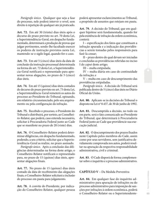 89
Normas
correlatas
Parágrafo único. Qualquer que seja a fase
do processo, nele poderá intervir o revel, sem
direito à repetição de qualquer ato já praticado.
Art. 72. Em até 30 (trinta) dias úteis após o
decurso do prazo previsto no art. 70 desta Lei,
a Superintendência-Geral, em despacho funda-
mentado, determinará a produção de provas que
julgar pertinentes, sendo-lhe facultado exercer
os poderes de instrução previstos nesta Lei,
mantendo-se o sigilo legal, quando for o caso.
Art. 73. Em até 5 (cinco) dias úteis da data de
conclusão da instrução processual determinada
na forma do art. 72 desta Lei, a Superintendên-
cia-Geral notificará o representado para apre-
sentar novas alegações, no prazo de 5 (cinco)
dias úteis.
Art. 74. Em até 15 (quinze) dias úteis contados
do decurso do prazo previsto no art. 73 desta Lei,
a Superintendência-Geral remeterá os autos do
processo ao Presidente do Tribunal, opinando,
em relatório circunstanciado, pelo seu arquiva-
mento ou pela configuração da infração.
Art. 75. Recebido o processo, o Presidente do
Tribunal o distribuirá, por sorteio, ao Conselhei-
ro-Relator, que poderá, caso entenda necessário,
solicitar à Procuradoria Federal junto ao Cade
que se manifeste no prazo de 20 (vinte) dias.
Art. 76. O Conselheiro-Relator poderá deter-
minar diligências, em despacho fundamentado,
podendo, a seu critério, solicitar que a Superin-
tendência-Geral as realize, no prazo assinado.
Parágrafo único. Após a conclusão das dili-
gências determinadas na forma deste artigo, o
Conselheiro-Relator notificará o representado
para, no prazo de 15 (quinze) dias úteis, apre-
sentar alegações finais.
Art. 77. No prazo de 15 (quinze) dias úteis
contado da data de recebimento das alegações
finais, o Conselheiro-Relator solicitará a inclusão
do processo em pauta para julgamento.
Art. 78. A convite do Presidente, por indica-
ção do Conselheiro-Relator, qualquer pessoa
poderá apresentar esclarecimentos ao Tribunal,
a propósito de assuntos que estejam em pauta.
Art. 79. A decisão do Tribunal, que em qual-
quer hipótese será fundamentada, quando for
pela existência de infração da ordem econômica,
conterá:
I – especificação dos fatos que constituam a
infração apurada e a indicação das providên-
cias a serem tomadas pelos responsáveis para
fazê-la cessar;
II – prazo dentro do qual devam ser iniciadas
e concluídas as providências referidas no inciso
I do caput deste artigo;
III – multa estipulada;
IV – multa diária em caso de continuidade
da infração; e
V – multa em caso de descumprimento das
providências estipuladas.
Parágrafo único. A decisão do Tribunal será
publicada dentro de 5 (cinco) dias úteis no Diário
Oficial da União.
Art. 80. Aplicam-se às decisões do Tribunal o
disposto na Lei no
8.437, de 30 de junho de 1992.
Art. 81. Descumprida a decisão, no todo ou
em parte, será o fato comunicado ao Presidente
do Tribunal, que determinará à Procuradoria
Federal junto ao Cade que providencie sua exe-
cução judicial.
Art. 82. O descumprimento dos prazos fixados
neste Capítulo pelos membros do Cade, assim
como por seus servidores, sem justificativa de-
vidamente comprovada nos autos, poderá resul-
tar na apuração da respectiva responsabilidade
administrativa, civil e criminal.
Art. 83. O Cade disporá de forma complemen-
tar sobre o inquérito e o processo administrativo.
CAPÍTULO V – Da Medida Preventiva
Art. 84. Em qualquer fase do inquérito ad-
ministrativo para apuração de infrações ou do
processo administrativo para imposição de san-
ções por infrações à ordem econômica, poderá
o Conselheiro-Relator ou o Superintendente-
 