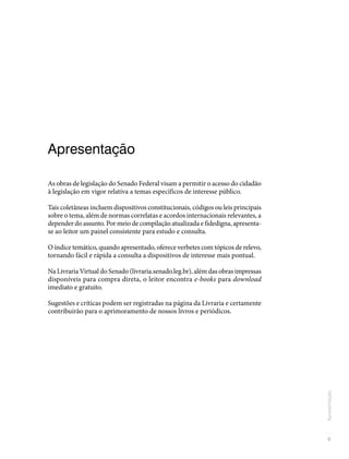 9
Apresentação
Apresentação
As obras de legislação do Senado Federal visam a permitir o acesso do cidadão
à legislação em vigor relativa a temas específicos de interesse público.
Tais coletâneas incluem dispositivos constitucionais, códigos ou leis principais
sobre o tema, além de normas correlatas e acordos internacionais relevantes, a
depender do assunto. Por meio de compilação atualizada e fidedigna, apresenta-
se ao leitor um painel consistente para estudo e consulta.
O índice temático, quando apresentado, oferece verbetes com tópicos de relevo,
tornando fácil e rápida a consulta a dispositivos de interesse mais pontual.
Na Livraria Virtual do Senado (livraria.senado.leg.br), além das obras impressas
disponíveis para compra direta, o leitor encontra e-books para download
imediato e gratuito.
Sugestões e críticas podem ser registradas na página da Livraria e certamente
contribuirão para o aprimoramento de nossos livros e periódicos.
 