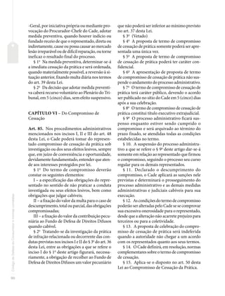 90
Código
de
Defesa
do
Consumidor
e
normas
correlatas
-Geral, por iniciativa própria ou mediante pro-
vocação do Procurador-Chefe do Cade, adotar
medida preventiva, quando houver indício ou
fundado receio de que o representado, direta ou
indiretamente, cause ou possa causar ao mercado
lesão irreparável ou de difícil reparação, ou torne
ineficaz o resultado final do processo.
§ 1o
Na medida preventiva, determinar-se-á
a imediata cessação da prática e será ordenada,
quando materialmente possível, a reversão à si-
tuação anterior, fixando multa diária nos termos
do art. 39 desta Lei.
§ 2o
Da decisão que adotar medida preventi-
va caberá recurso voluntário ao Plenário do Tri-
bunal, em 5 (cinco) dias, sem efeito suspensivo.
CAPÍTULO VI – Do Compromisso de
Cessação
Art. 85. Nos procedimentos administrativos
mencionados nos incisos I, II e III do art. 48
desta Lei, o Cade poderá tomar do represen-
tado compromisso de cessação da prática sob
investigação ou dos seus efeitos lesivos, sempre
que, em juízo de conveniência e oportunidade,
devidamente fundamentado, entender que aten-
de aos interesses protegidos por lei.
§ 1o
Do termo de compromisso deverão
constar os seguintes elementos:
I – a especificação das obrigações do repre-
sentado no sentido de não praticar a conduta
investigada ou seus efeitos lesivos, bem como
obrigações que julgar cabíveis;
II – a fixação do valor da multa para o caso de
descumprimento, total ou parcial, das obrigações
compromissadas;
III – a fixação do valor da contribuição pecu-
niária ao Fundo de Defesa de Direitos Difusos
quando cabível.
§ 2o
Tratando-se da investigação da prática
de infração relacionada ou decorrente das con-
dutas previstas nos incisos I e II do § 3o
do art. 36
desta Lei, entre as obrigações a que se refere o
inciso I do § 1o
deste artigo figurará, necessa-
riamente, a obrigação de recolher ao Fundo de
Defesa de Direitos Difusos um valor pecuniário
que não poderá ser inferior ao mínimo previsto
no art. 37 desta Lei.
§ 3o
(Vetado)
§ 4o
A proposta de termo de compromisso
de cessação de prática somente poderá ser apre-
sentada uma única vez.
§ 5o
A proposta de termo de compromisso
de cessação de prática poderá ter caráter con-
fidencial.
§ 6o
A apresentação de proposta de termo
de compromisso de cessação de prática não sus-
pende o andamento do processo administrativo.
§ 7o
O termo de compromisso de cessação de
prática terá caráter público, devendo o acordo
ser publicado no sítio do Cade em 5 (cinco) dias
após a sua celebração.
§ 8o
O termo de compromisso de cessação de
prática constitui título executivo extrajudicial.
§ 9o
O processo administrativo ficará sus-
penso enquanto estiver sendo cumprido o
compromisso e será arquivado ao término do
prazo fixado, se atendidas todas as condições
estabelecidas no termo.
§ 10. A suspensão do processo administra-
tivo a que se refere o § 9o
deste artigo dar-se-á
somente em relação ao representado que firmou
o compromisso, seguindo o processo seu curso
regular para os demais representados.
§ 11. Declarado o descumprimento do
compromisso, o Cade aplicará as sanções nele
previstas e determinará o prosseguimento do
processo administrativo e as demais medidas
administrativas e judiciais cabíveis para sua
execução.
§ 12. Ascondiçõesdotermodecompromisso
poderão ser alteradas pelo Cade se se comprovar
sua excessiva onerosidade para o representado,
desde que a alteração não acarrete prejuízo para
terceiros ou para a coletividade.
§ 13. A proposta de celebração do compro-
misso de cessação de prática será indeferida
quando a autoridade não chegar a um acordo
com os representados quanto aos seus termos.
§ 14. O Cade definirá, em resolução, normas
complementares sobre o termo de compromisso
de cessação.
§ 15. Aplica-se o disposto no art. 50 desta
Lei ao Compromisso de Cessação da Prática.
 