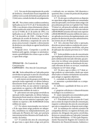 92
Código
de
Defesa
do
Consumidor
e
normas
correlatas
§ 12. Em caso de descumprimento do acordo
de leniência, o beneficiário ficará impedido de
celebrar novo acordo de leniência pelo prazo de
3 (três) anos, contado da data de seu julgamento.
Art. 87. Nos crimes contra a ordem econômica,
tipificados na Lei no
8.137, de 27 de dezembro de
1990, e nos demais crimes diretamente relacio-
nados à prática de cartel, tais como os tipificados
na Lei no
8.666, de 21 de junho de 1993, e os
tipificados no art. 288 do Decreto-lei no
2.848,
de 7 de dezembro de 1940 – Código Penal, a
celebração de acordo de leniência, nos termos
desta Lei, determina a suspensão do curso do
prazo prescricional e impede o oferecimento
da denúncia com relação ao agente beneficiário
da leniência.
Parágrafo único. Cumprido o acordo de
leniência pelo agente, extingue-se automatica-
mente a punibilidade dos crimes a que se refere
o caput deste artigo.
TÍTULO VII – Do Controle de
Concentrações
CAPÍTULO I – Dos Atos de Concentração
Art. 88. Serão submetidos ao Cade pelas partes
envolvidas na operação os atos de concentração
econômica em que, cumulativamente:
I – pelo menos um dos grupos envolvidos na
operação tenha registrado, no último balanço,
faturamento bruto anual ou volume de negó-
cios total no País, no ano anterior à operação,
equivalente ou superior a R$ 400.000.000,00
(quatrocentos milhões de reais); e
II – pelo menos um outro grupo envolvido na
operação tenha registrado, no último balanço,
faturamento bruto anual ou volume de negócios
total no País, no ano anterior à operação, equi-
valente ou superior a R$ 30.000.000,00 (trinta
milhões de reais).
§ 1o
Os valores mencionados nos incisos I
e II do caput deste artigo poderão ser adequa-
dos, simultânea ou independentemente, por
indicação do Plenário do Cade, por portaria
interministerial dos Ministros de Estado da Fa-
zenda e da Justiça.
§ 2o
O controle dos atos de concentração
de que trata o caput deste artigo será prévio
e realizado em, no máximo, 240 (duzentos e
quarenta) dias, a contar do protocolo de petição
ou de sua emenda.
§ 3o
Os atos que se subsumirem ao disposto
no caput deste artigo não podem ser consumados
antes de apreciados, nos termos deste artigo e do
procedimento previsto no Capítulo II do Título
VI desta Lei, sob pena de nulidade, sendo ainda
imposta multa pecuniária, de valor não inferior
a R$ 60.000,00 (sessenta mil reais) nem superior
a R$ 60.000.000,00 (sessenta milhões de reais), a
ser aplicada nos termos da regulamentação, sem
prejuízo da abertura de processo administrativo,
nos termos do art. 69 desta Lei.
§ 4o
Até a decisão final sobre a operação,
deverão ser preservadas as condições de concor-
rência entre as empresas envolvidas, sob pena
de aplicação das sanções previstas no § 3o
deste
artigo.
§ 5o
Serão proibidos os atos de concentração
que impliquem eliminação da concorrência em
parte substancial de mercado relevante, que pos-
sam criar ou reforçar uma posição dominante
ou que possam resultar na dominação de mer-
cado relevante de bens ou serviços, ressalvado
o disposto no § 6o
deste artigo.
§ 6o
Os atos a que se refere o § 5o
deste ar-
tigo poderão ser autorizados, desde que sejam
observados os limites estritamente necessários
para atingir os seguintes objetivos:
I – cumulada ou alternativamente:
a) aumentar a produtividade ou a compe-
titividade;
b) melhorar a qualidade de bens ou servi-
ços; ou
c) propiciar a eficiência e o desenvolvimento
tecnológico ou econômico; e
II – sejam repassados aos consumidores parte
relevante dos benefícios decorrentes.
§ 7o
É facultado ao Cade, no prazo de 1 (um)
ano a contar da respectiva data de consumação,
requerer a submissão dos atos de concentração
que não se enquadrem no disposto neste artigo.
§ 8o
As mudanças de controle acionário de
companhias abertas e os registros de fusão, sem
prejuízo da obrigação das partes envolvidas,
devem ser comunicados ao Cade pela Comissão
de Valores Mobiliários – CVM e pelo Departa-
mento Nacional do Registro do Comércio do
Ministério do Desenvolvimento, Indústria e
 