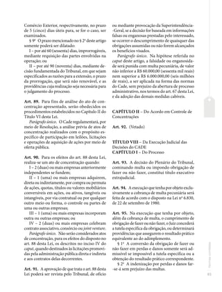 93
Normas
correlatas
Comércio Exterior, respectivamente, no prazo
de 5 (cinco) dias úteis para, se for o caso, ser
examinados.
§ 9o
O prazo mencionado no § 2o
deste artigo
somente poderá ser dilatado:
I – por até 60 (sessenta) dias, improrrogáveis,
mediante requisição das partes envolvidas na
operação; ou
II – por até 90 (noventa) dias, mediante de-
cisão fundamentada do Tribunal, em que sejam
especificados as razões para a extensão, o prazo
da prorrogação, que será não renovável, e as
providências cuja realização seja necessária para
o julgamento do processo.
Art. 89. Para fins de análise do ato de con-
centração apresentado, serão obedecidos os
procedimentos estabelecidos no Capítulo II do
Título VI desta Lei.
Parágrafo único. O Cade regulamentará, por
meio de Resolução, a análise prévia de atos de
concentração realizados com o propósito es-
pecífico de participação em leilões, licitações
e operações de aquisição de ações por meio de
oferta pública.
Art. 90. Para os efeitos do art. 88 desta Lei,
realiza-se um ato de concentração quando:
I – 2 (duas) ou mais empresas anteriormente
independentes se fundem;
II – 1 (uma) ou mais empresas adquirem,
direta ou indiretamente, por compra ou permuta
de ações, quotas, títulos ou valores mobiliários
conversíveis em ações, ou ativos, tangíveis ou
intangíveis, por via contratual ou por qualquer
outro meio ou forma, o controle ou partes de
uma ou outras empresas;
III – 1 (uma) ou mais empresas incorporam
outra ou outras empresas; ou
IV – 2 (duas) ou mais empresas celebram
contrato associativo, consórcio ou joint venture.
Parágrafo único. Não serão considerados atos
de concentração, para os efeitos do disposto no
art. 88 desta Lei, os descritos no inciso IV do
caput, quando destinados às licitações promovi-
das pela administração pública direta e indireta
e aos contratos delas decorrentes.
Art. 91. A aprovação de que trata o art. 88 desta
Lei poderá ser revista pelo Tribunal, de ofício
ou mediante provocação da Superintendência-
-Geral, se a decisão for baseada em informações
falsas ou enganosas prestadas pelo interessado,
se ocorrer o descumprimento de quaisquer das
obrigações assumidas ou não forem alcançados
os benefícios visados.
Parágrafo único. Na hipótese referida no
caput deste artigo, a falsidade ou enganosida-
de será punida com multa pecuniária, de valor
não inferior a R$ 60.000,00 (sessenta mil reais)
nem superior a R$ 6.000.000,00 (seis milhões
de reais), a ser aplicada na forma das normas
do Cade, sem prejuízo da abertura de processo
administrativo, nos termos do art. 67 desta Lei,
e da adoção das demais medidas cabíveis.
CAPÍTULO II – Do Acordo em Controle de
Concentrações
Art. 92. (Vetado)
TÍTULO VIII – Da Execução Judicial das
Decisões do CADE
CAPÍTULO I – Do Processo
Art. 93. A decisão do Plenário do Tribunal,
cominando multa ou impondo obrigação de
fazer ou não fazer, constitui título executivo
extrajudicial.
Art. 94. A execução que tenha por objeto exclu-
sivamente a cobrança de multa pecuniária será
feita de acordo com o disposto na Lei no
6.830,
de 22 de setembro de 1980.
Art. 95. Na execução que tenha por objeto,
além da cobrança de multa, o cumprimento de
obrigação de fazer ou não fazer, o Juiz concederá
a tutela específica da obrigação, ou determinará
providências que assegurem o resultado prático
equivalente ao do adimplemento.
§ 1o
A conversão da obrigação de fazer ou
não fazer em perdas e danos somente será ad-
missível se impossível a tutela específica ou a
obtenção do resultado prático correspondente.
§ 2o
A indenização por perdas e danos far-
-se-á sem prejuízo das multas.
 