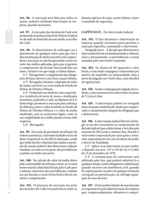94
Código
de
Defesa
do
Consumidor
e
normas
correlatas
Art. 96. A execução será feita por todos os
meios, inclusive mediante intervenção na em-
presa, quando necessária.
Art. 97. A execução das decisões do Cade será
promovida na Justiça Federal do Distrito Federal
ou da sede ou domicílio do executado, à escolha
do Cade.
Art. 98. O oferecimento de embargos ou o
ajuizamento de qualquer outra ação que vise à
desconstituição do título executivo não suspen-
derá a execução, se não for garantido o juízo no
valor das multas aplicadas, para que se garanta
o cumprimento da decisão final proferida nos
autos, inclusive no que tange a multas diárias.
§ 1o
Para garantir o cumprimento das obriga-
ções de fazer, deverá o juiz fixar caução idônea.
§ 2o
Revogada a liminar, o depósito do valor
da multa converter-se-á em renda do Fundo de
Defesa de Direitos Difusos.
§ 3o
O depósito em dinheiro não suspende-
rá a incidência de juros de mora e atualização
monetária, podendo o Cade, na hipótese do § 2o
deste artigo, promover a execução para cobrança
da diferença entre o valor revertido ao Fundo de
Defesa de Direitos Difusos e o valor da multa
atualizado, com os acréscimos legais, como se
sua exigibilidade do crédito jamais tivesse sido
suspensa.
§ 4o
(Revogado)
Art. 99. Em razão da gravidade da infração da
ordem econômica, e havendo fundado receio de
dano irreparável ou de difícil reparação, ainda
que tenha havido o depósito das multas e presta-
ção de caução, poderá o Juiz determinar a adoção
imediata, no todo ou em parte, das providências
contidas no título executivo.
Art. 100. No cálculo do valor da multa diária
pela continuidade da infração, tomar-se-á como
termo inicial a data final fixada pelo Cade para
a adoção voluntária das providências contidas
em sua decisão, e como termo final o dia do seu
efetivo cumprimento.
Art. 101. O processo de execução em juízo
das decisões do Cade terá preferência sobre as
demais espécies de ação, exceto habeas corpus
e mandado de segurança.
CAPÍTULO II – Da Intervenção Judicial
Art. 102. O Juiz decretará a intervenção na
empresa quando necessária para permitir a
execução específica, nomeando o interventor.
Parágrafo único. A decisão que determinar a
intervenção deverá ser fundamentada e indicará,
clara e precisamente, as providências a serem
tomadas pelo interventor nomeado.
Art. 103. Se, dentro de 48 (quarenta e oito)
horas, o executado impugnar o interventor por
motivo de inaptidão ou inidoneidade, feita a
prova da alegação em 3 (três) dias, o juiz decidirá
em igual prazo.
Art. 104. Sendo a impugnação julgada proce-
dente, o juiz nomeará novo interventor no prazo
de 5 (cinco) dias.
Art. 105. A intervenção poderá ser revogada
antes do prazo estabelecido, desde que compro-
vado o cumprimento integral da obrigação que
a determinou.
Art. 106. A intervenção judicial deverá restrin-
gir-se aos atos necessários ao cumprimento da
decisão judicial que a determinar e terá duração
máxima de 180 (cento e oitenta) dias, ficando o
interventor responsável por suas ações e omis-
sões, especialmente em caso de abuso de poder
e desvio de finalidade.
§ 1o
Aplica-se ao interventor, no que couber,
o disposto nos arts. 153 a 159 da Lei no
6.404,
de 15 de dezembro de 1976.
§ 2o
A remuneração do interventor será
arbitrada pelo Juiz, que poderá substituí-lo a
qualquer tempo, sendo obrigatória a substituição
quando incorrer em insolvência civil, quando
for sujeito passivo ou ativo de qualquer forma de
corrupção ou prevaricação, ou infringir quais-
quer de seus deveres.
Art. 107. O juiz poderá afastar de suas funções
os responsáveis pela administração da empresa
que, comprovadamente, obstarem o cumpri-
 