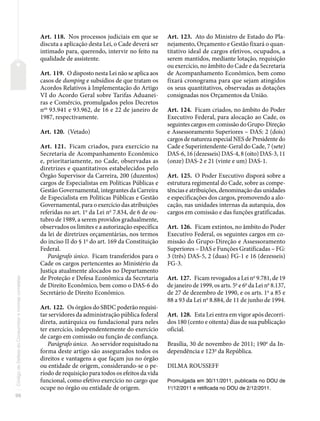 96
Código
de
Defesa
do
Consumidor
e
normas
correlatas
Art. 118. Nos processos judiciais em que se
discuta a aplicação desta Lei, o Cade deverá ser
intimado para, querendo, intervir no feito na
qualidade de assistente.
Art. 119. O disposto nesta Lei não se aplica aos
casos de dumping e subsídios de que tratam os
Acordos Relativos à Implementação do Artigo
VI do Acordo Geral sobre Tarifas Aduanei-
ras e Comércio, promulgados pelos Decretos
nos
93.941 e 93.962, de 16 e 22 de janeiro de
1987, respectivamente.
Art. 120. (Vetado)
Art. 121. Ficam criados, para exercício na
Secretaria de Acompanhamento Econômico
e, prioritariamente, no Cade, observadas as
diretrizes e quantitativos estabelecidos pelo
Órgão Supervisor da Carreira, 200 (duzentos)
cargos de Especialistas em Políticas Públicas e
Gestão Governamental, integrantes da Carreira
de Especialista em Políticas Públicas e Gestão
Governamental, para o exercício das atribuições
referidas no art. 1o
da Lei no
7.834, de 6 de ou-
tubro de 1989, a serem providos gradualmente,
observados os limites e a autorização específica
da lei de diretrizes orçamentárias, nos termos
do inciso II do § 1o
do art. 169 da Constituição
Federal.
Parágrafo único. Ficam transferidos para o
Cade os cargos pertencentes ao Ministério da
Justiça atualmente alocados no Departamento
de Proteção e Defesa Econômica da Secretaria
de Direito Econômico, bem como o DAS-6 do
Secretário de Direito Econômico.
Art. 122. Os órgãos do SBDC poderão requisi-
tar servidores da administração pública federal
direta, autárquica ou fundacional para neles
ter exercício, independentemente do exercício
de cargo em comissão ou função de confiança.
Parágrafo único. Ao servidor requisitado na
forma deste artigo são assegurados todos os
direitos e vantagens a que façam jus no órgão
ou entidade de origem, considerando-se o pe-
ríodo de requisição para todos os efeitos da vida
funcional, como efetivo exercício no cargo que
ocupe no órgão ou entidade de origem.
Art. 123. Ato do Ministro de Estado do Pla-
nejamento, Orçamento e Gestão fixará o quan-
titativo ideal de cargos efetivos, ocupados, a
serem mantidos, mediante lotação, requisição
ou exercício, no âmbito do Cade e da Secretaria
de Acompanhamento Econômico, bem como
fixará cronograma para que sejam atingidos
os seus quantitativos, observadas as dotações
consignadas nos Orçamentos da União.
Art. 124. Ficam criados, no âmbito do Poder
Executivo Federal, para alocação ao Cade, os
seguintes cargos em comissão do Grupo-Direção
e Assessoramento Superiores – DAS: 2 (dois)
cargos de natureza especial NES de Presidente do
Cade e Superintendente-Geral do Cade, 7 (sete)
DAS-6, 16 (dezesseis) DAS-4, 8 (oito) DAS-3, 11
(onze) DAS-2 e 21 (vinte e um) DAS-1.
Art. 125. O Poder Executivo disporá sobre a
estrutura regimental do Cade, sobre as compe-
tências e atribuições, denominação das unidades
e especificações dos cargos, promovendo a alo-
cação, nas unidades internas da autarquia, dos
cargos em comissão e das funções gratificadas.
Art. 126. Ficam extintos, no âmbito do Poder
Executivo Federal, os seguintes cargos em co-
missão do Grupo-Direção e Assessoramento
Superiores – DAS e Funções Gratificadas – FG:
3 (três) DAS-5, 2 (duas) FG-1 e 16 (dezesseis)
FG-3.
Art. 127. Ficam revogados a Lei no
9.781, de 19
de janeiro de 1999, os arts. 5o
e 6o
da Lei no
8.137,
de 27 de dezembro de 1990, e os arts. 1o
a 85 e
88 a 93 da Lei no
8.884, de 11 de junho de 1994.
Art. 128. Esta Lei entra em vigor após decorri-
dos 180 (cento e oitenta) dias de sua publicação
oficial.
Brasília, 30 de novembro de 2011; 190o
da In-
dependência e 123o
da República.
DILMA ROUSSEFF
Promulgada em 30/11/2011, publicada no DOU de
1o
/12/2011 e retificada no DOU de 2/12/2011.
 