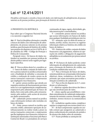97
Normas
correlatas
Lei no
12.414/2011
Disciplina a formação e consulta a bancos de dados com informações de adimplemento, de pessoas
naturais ou de pessoas jurídicas, para formação de histórico de crédito.
A PRESIDENTA DA REPÚBLICA
Faço saber que o Congresso Nacional decreta
e eu sanciono a seguinte Lei:
Art. 1o
Esta Lei disciplina a formação e consulta
a bancos de dados com informações de adim-
plemento, de pessoas naturais ou de pessoas
jurídicas, para formação de histórico de crédito,
sem prejuízo do disposto na Lei no
8.078, de 11
de setembro de 1990 – Código de Proteção e
Defesa do Consumidor.
Parágrafo único. Os bancos de dados ins-
tituídos ou mantidos por pessoas jurídicas de
direito público interno serão regidos por legis-
lação específica.
Art. 2o
Para os efeitos desta Lei, considera-se:
I – banco de dados: conjunto de dados rela-
tivo a pessoa natural ou jurídica armazenados
com a finalidade de subsidiar a concessão de
crédito, a realização de venda a prazo ou de
outras transações comerciais e empresariais
que impliquem risco financeiro;
II – gestor: pessoa jurídica que atenda aos
requisitos mínimos de funcionamento previstos
nesta Lei e em regulamentação complementar,
responsável pela administração de banco de
dados, bem como pela coleta, pelo armazena-
mento, pela análise e pelo acesso de terceiros
aos dados armazenados;
III – cadastrado: pessoa natural ou jurídica
cujas informações tenham sido incluídas em
banco de dados;
IV – fonte: pessoa natural ou jurídica que
conceda crédito, administre operações de au-
tofinanciamento ou realize venda a prazo ou
outras transações comerciais e empresariais
que lhe impliquem risco financeiro, inclusive as
instituições autorizadas a funcionar pelo Banco
Central do Brasil e os prestadores de serviços
continuados de água, esgoto, eletricidade, gás,
telecomunicações e assemelhados;
V – consulente: pessoa natural ou jurídica
que acesse informações em bancos de dados
para qualquer finalidade permitida por esta Lei;
VI – anotação: ação ou efeito de anotar, as-
sinalar, averbar, incluir, inscrever ou registrar
informação relativa ao histórico de crédito em
banco de dados; e
VII – histórico de crédito: conjunto de dados
financeiros e de pagamentos, relativos às ope-
rações de crédito e obrigações de pagamento
adimplidas ou em andamento por pessoa natural
ou jurídica.
Art. 3o
Os bancos de dados poderão conter
informações de adimplemento do cadastrado,
para a formação do histórico de crédito, nas
condições estabelecidas nesta Lei.
§ 1o
Para a formação do banco de dados,
somente poderão ser armazenadas informações
objetivas, claras, verdadeiras e de fácil com-
preensão, que sejam necessárias para avaliar a
situação econômica do cadastrado.
§ 2o
Para os fins do disposto no § 1o
, consi-
deram-se informações:
I – objetivas: aquelas descritivas dos fatos e
que não envolvam juízo de valor;
II – claras: aquelas que possibilitem o ime-
diato entendimento do cadastrado independen-
temente de remissão a anexos, fórmulas, siglas,
símbolos, termos técnicos ou nomenclatura
específica;
III – verdadeiras: aquelas exatas, completas e
sujeitas à comprovação nos termos desta Lei; e
IV – de fácil compreensão: aquelas em sen-
tido comum que assegurem ao cadastrado o
pleno conhecimento do conteúdo, do sentido e
do alcance dos dados sobre ele anotados.
§ 3o
Ficam proibidas as anotações de:
 