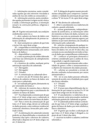 98
Código
de
Defesa
do
Consumidor
e
normas
correlatas
I – informações excessivas, assim conside-
radas aquelas que não estiverem vinculadas à
análise de risco de crédito ao consumidor; e
II – informações sensíveis, assim considera-
das aquelas pertinentes à origem social e étnica,
à saúde, à informação genética, à orientação
sexual e às convicções políticas, religiosas e
filosóficas.
Art. 4o
O gestor está autorizado, nas condições
estabelecidas nesta Lei, a:
I – abrir cadastro em banco de dados com
informações de adimplemento de pessoas na-
turais e jurídicas;
II – fazer anotações no cadastro de que trata
o inciso I do caput deste artigo;
III – compartilhar as informações cadastrais
e de adimplemento armazenadas com outros
bancos de dados; e
IV – disponibilizar a consulentes:
a) a nota ou pontuação de crédito elaborada
com base nas informações de adimplemento
armazenadas; e
b) o histórico de crédito, mediante prévia
autorização específica do cadastrado.
§ 1o
(Revogado)
§ 2o
(Revogado)
§ 3o
(Vetado)
§ 4o
A comunicação ao cadastrado deve:
I – ocorrer em até 30 (trinta) dias após a
abertura do cadastro no banco de dados, sem
custo para o cadastrado;
II – ser realizada pelo gestor, diretamente ou
por intermédio de fontes; e
III – informar de maneira clara e objetiva
os canais disponíveis para o cancelamento do
cadastro no banco de dados.
§ 5o
Fica dispensada a comunicação de que
trata o § 4o
deste artigo caso o cadastrado já
tenha cadastro aberto em outro banco de dados.
§ 6o
Para o envio da comunicação de que
trata o § 4o
deste artigo, devem ser utilizados
os dados pessoais, como endereço residencial,
comercial, eletrônico, fornecidos pelo cadas-
trado à fonte.
§ 7o
As informações do cadastrado somente
poderão ser disponibilizadas a consulentes 60
(sessenta) dias após a abertura do cadastro,
observado o disposto no § 8o
deste artigo e no
art. 15 desta Lei.
§ 8o
É obrigação do gestor manter procedi-
mentos adequados para comprovar a autenti-
cidade e a validade da autorização de que trata
a alínea “b” do inciso IV do caput deste artigo.
Art. 5o
São direitos do cadastrado:
I – obter o cancelamento ou a reabertura do
cadastro, quando solicitado;
II – acessar gratuitamente, independente-
mente de justificativa, as informações sobre
ele existentes no banco de dados, inclusive seu
histórico e sua nota ou pontuação de crédito,
cabendo ao gestor manter sistemas seguros, por
telefone ou por meio eletrônico, de consulta às
informações pelo cadastrado;
III – solicitar a impugnação de qualquer in-
formação sobre ele erroneamente anotada em
banco de dados e ter, em até 10 (dez) dias, sua
correção ou seu cancelamento em todos os ban-
cos de dados que compartilharam a informação;
IV – conhecer os principais elementos e
critérios considerados para a análise de risco,
resguardado o segredo empresarial;
V – ser informado previamente sobre a iden-
tidade do gestor e sobre o armazenamento e
o objetivo do tratamento dos dados pessoais;
VI – solicitar ao consulente a revisão de
decisão realizada exclusivamente por meios
automatizados; e
VII – ter os seus dados pessoais utilizados
somente de acordo com a finalidade para a qual
eles foram coletados.
§ 1o
(Vetado)
§ 2o
(Vetado)
§ 3o
O prazo para disponibilização das in-
formações de que tratam os incisos II e IV do
caput deste artigo será de 10 (dez) dias.
§ 4o
O cancelamento e a reabertura de ca-
dastro somente serão processados mediante
solicitação gratuita do cadastrado ao gestor.
§ 5o
O cadastrado poderá realizar a solicita-
ção de que trata o § 4o
deste artigo a qualquer
gestor de banco de dados, por meio telefônico,
físico e eletrônico.
§ 6o
O gestor que receber a solicitação de
que trata o § 4o
deste artigo é obrigado a, no
prazo de até 2 (dois) dias úteis:
I – encerrar ou reabrir o cadastro, conforme
solicitado; e
 