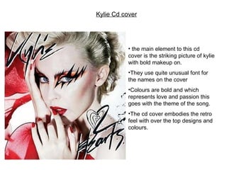 Kylie Cd cover the main element to this cd cover is the striking picture of kylie with bold makeup on. They use quite unusual font for the names on the cover Colours are bold and which represents love and passion this goes with the theme of the song. The cd cover embodies the retro feel with over the top designs and colours.