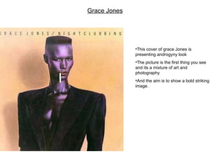 Grace Jones This cover of grace Jones is presenting androgyny look The picture is the first thing you see and its a mixture of art and photography And the aim is to show a bold striking image.