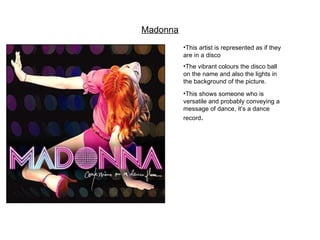 Madonna This artist is represented as if they are in a disco The vibrant colours the disco ball on the name and also the lights in the background of the picture. This shows someone who is versatile and probably conveying a message of dance, it’s a dance record .