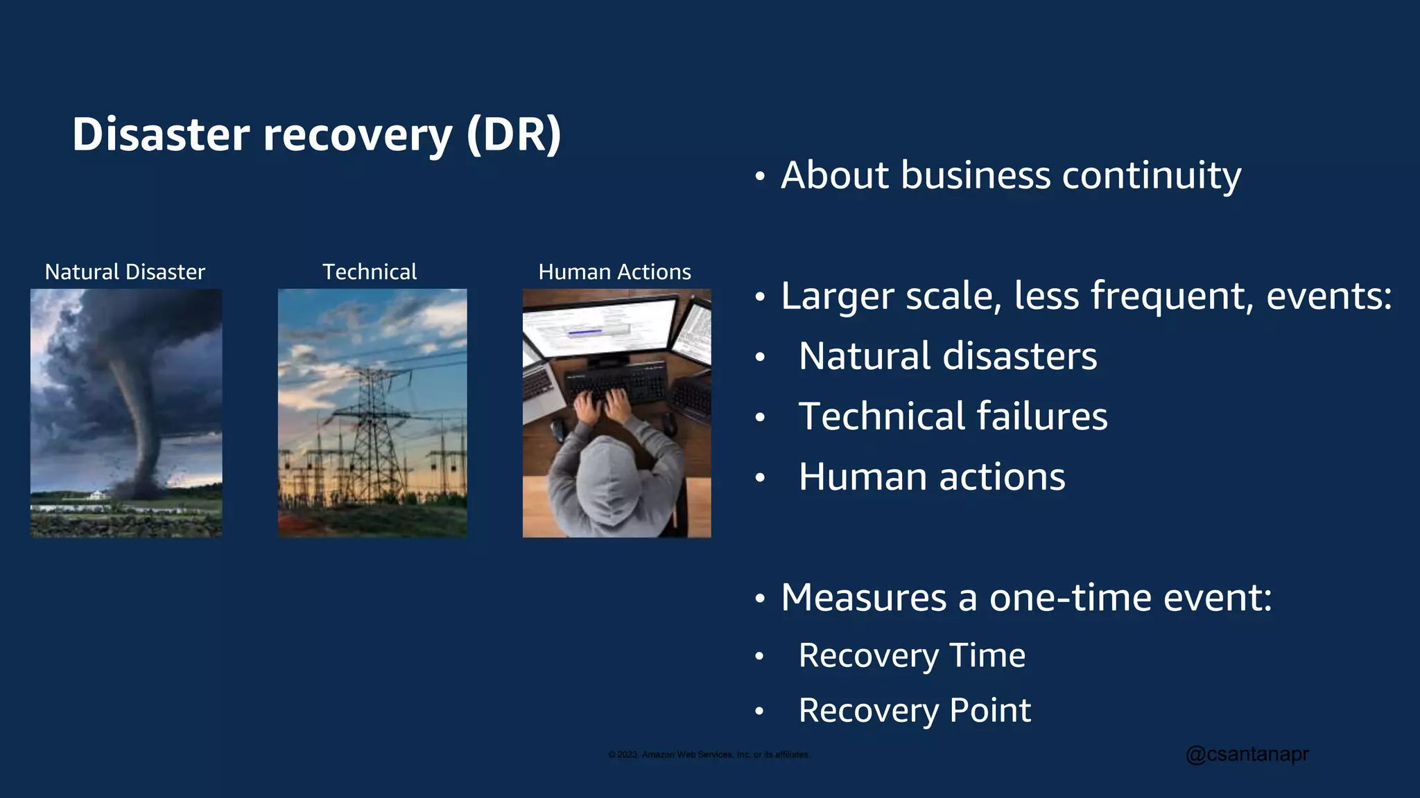 © 2023, Amazon Web Services, Inc. or its affiliates. @csantanapr
Disaster recovery (DR)
• About business continuity
• Larger scale, less frequent, events:
• Natural disasters
• Technical failures
• Human actions
• Measures a one-time event:
• Recovery Time
• Recovery Point
Natural Disaster Technical
Failure
Human Actions
 