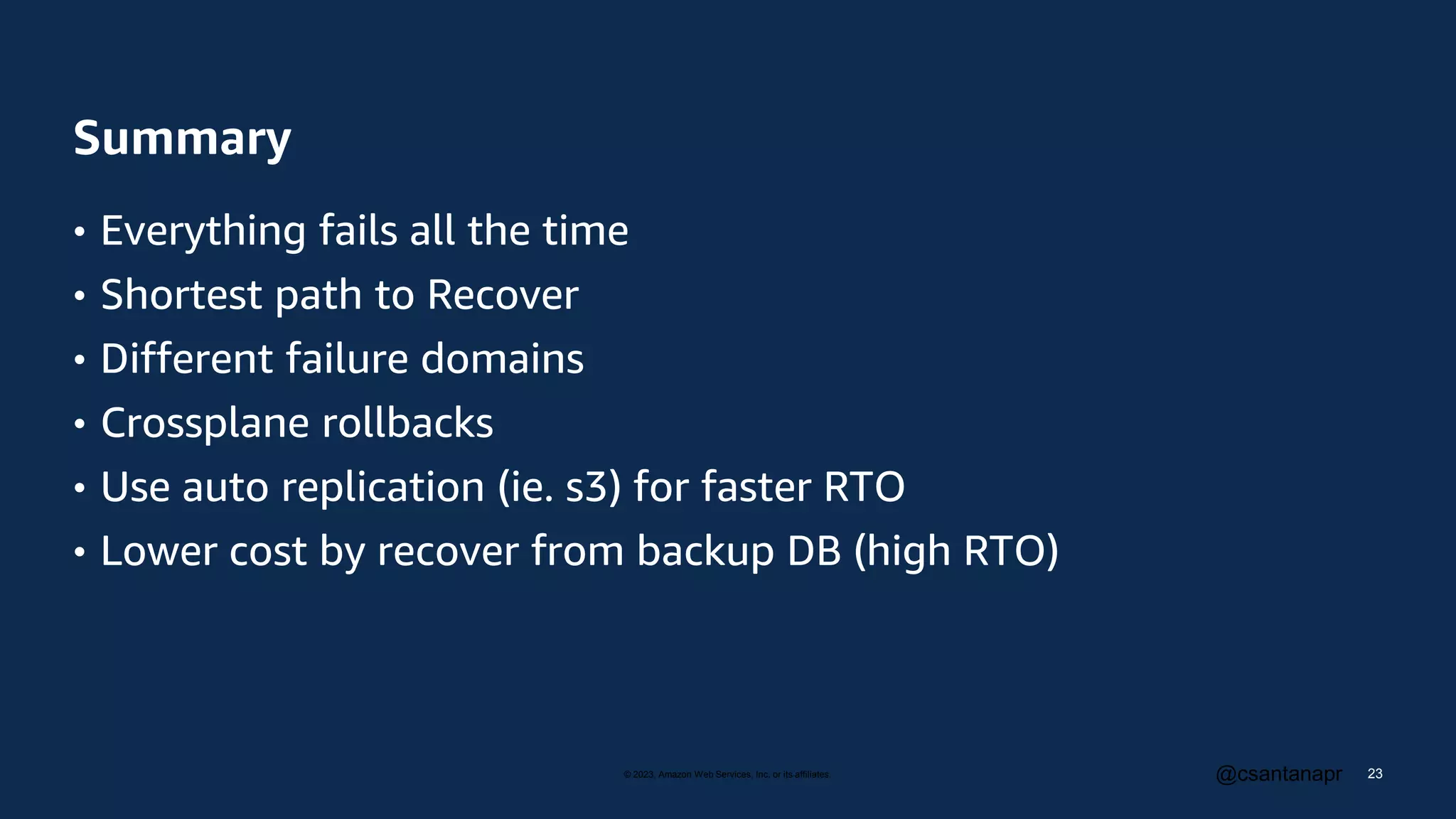 © 2023, Amazon Web Services, Inc. or its affiliates. @csantanapr
Summary
• Everything fails all the time
• Shortest path to Recover
• Different failure domains
• Crossplane rollbacks
• Use auto replication (ie. s3) for faster RTO
• Lower cost by recover from backup DB (high RTO)
23
 