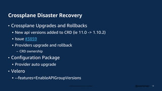 © 2023, Amazon Web Services, Inc. or its affiliates. @csantanapr
Crossplane Disaster Recovery
• Crossplane Upgrades and Rollbacks
 New api versions added to CRD (ie 11.0 -> 1.10.2)
 Issue #3859
 Providers upgrade and rollback
– CRD ownership
• Configuration Package
 Provider auto upgrade
• Velero
 --features=EnableAPIGroupVersions
13
 