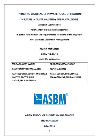 1
“FINDING CHALLENGES IN WAREHOUSE OPERATION”
IN RETAIL INDUSTRY-A STUDY ON PANTALOONS
A Report Submitted to
Asian School of Business Management
In partial fulfilment of the requirements for award of the degree of
Post Graduate Diploma in Management
By
AMIYA MOHANTY
PGDM/14-16/10
Under the guidance of
MR.SARASWATSWAIN
ASSISTANTSTOREMANAGER
PANTALOONS FASHIONAND RETAIL
LIMITED,ADITYA BIRLA
GROUP,BHUBANESWAR
PROF.M N SAMANTARAY
PGP CHAIRMAN
ASIAN SCHOOL OF BUSINESS
MANAGEMENT,BHUBANESWAR
ASIAN SCHOOL OF BUSINESS MANAGEMENT
BHUBANESWAR
July, 2015
 