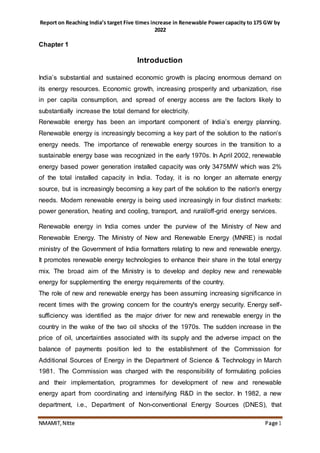 Report on Reaching India’s target Five times increase in Renewable Power capacity to 175 GW by
2022
NMAMIT, NItte Page1
Chapter 1
Introduction
India’s substantial and sustained economic growth is placing enormous demand on
its energy resources. Economic growth, increasing prosperity and urbanization, rise
in per capita consumption, and spread of energy access are the factors likely to
substantially increase the total demand for electricity.
Renewable energy has been an important component of India’s energy planning.
Renewable energy is increasingly becoming a key part of the solution to the nation’s
energy needs. The importance of renewable energy sources in the transition to a
sustainable energy base was recognized in the early 1970s. In April 2002, renewable
energy based power generation installed capacity was only 3475MW which was 2%
of the total installed capacity in India. Today, it is no longer an alternate energy
source, but is increasingly becoming a key part of the solution to the nation's energy
needs. Modern renewable energy is being used increasingly in four distinct markets:
power generation, heating and cooling, transport, and rural/off-grid energy services.
Renewable energy in India comes under the purview of the Ministry of New and
Renewable Energy. The Ministry of New and Renewable Energy (MNRE) is nodal
ministry of the Government of India formatters relating to new and renewable energy.
It promotes renewable energy technologies to enhance their share in the total energy
mix. The broad aim of the Ministry is to develop and deploy new and renewable
energy for supplementing the energy requirements of the country.
The role of new and renewable energy has been assuming increasing significance in
recent times with the growing concern for the country's energy security. Energy self-
sufficiency was identified as the major driver for new and renewable energy in the
country in the wake of the two oil shocks of the 1970s. The sudden increase in the
price of oil, uncertainties associated with its supply and the adverse impact on the
balance of payments position led to the establishment of the Commission for
Additional Sources of Energy in the Department of Science & Technology in March
1981. The Commission was charged with the responsibility of formulating policies
and their implementation, programmes for development of new and renewable
energy apart from coordinating and intensifying R&D in the sector. In 1982, a new
department, i.e., Department of Non-conventional Energy Sources (DNES), that
 