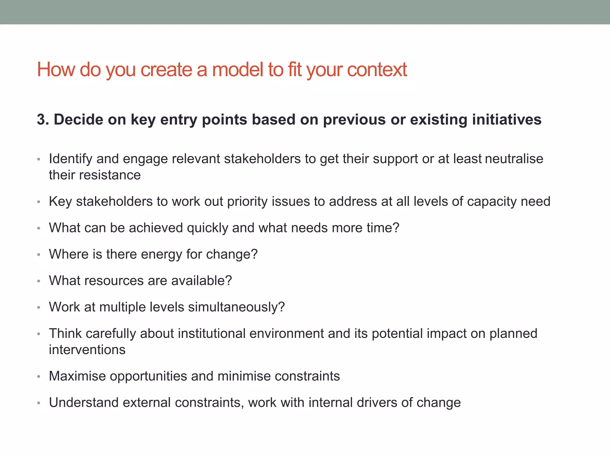 How do you create a model to fit your context
3. Decide on key entry points based on previous or existing initiatives
• Identify and engage relevant stakeholders to get their support or at least neutralise
their resistance
• Key stakeholders to work out priority issues to address at all levels of capacity need
• What can be achieved quickly and what needs more time?
• Where is there energy for change?
• What resources are available?
• Work at multiple levels simultaneously?
• Think carefully about institutional environment and its potential impact on planned
interventions
• Maximise opportunities and minimise constraints
• Understand external constraints, work with internal drivers of change
 