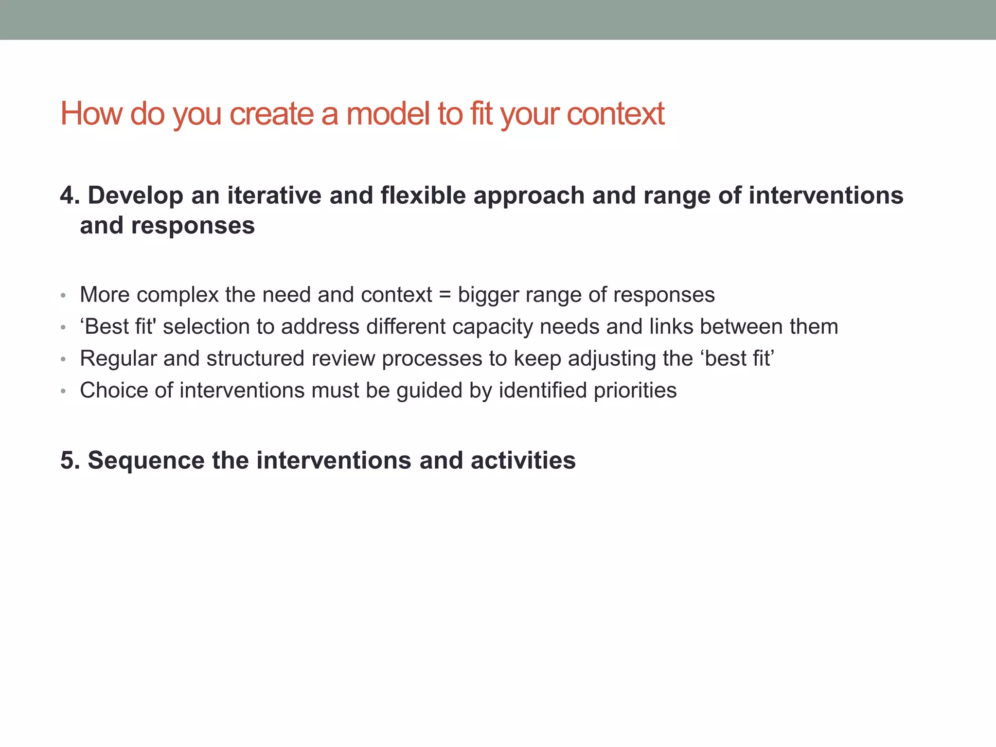 How do you create a model to fit your context
4. Develop an iterative and flexible approach and range of interventions
and responses
• More complex the need and context = bigger range of responses
• ‘Best fit' selection to address different capacity needs and links between them
• Regular and structured review processes to keep adjusting the ‘best fit’
• Choice of interventions must be guided by identified priorities
5. Sequence the interventions and activities
 