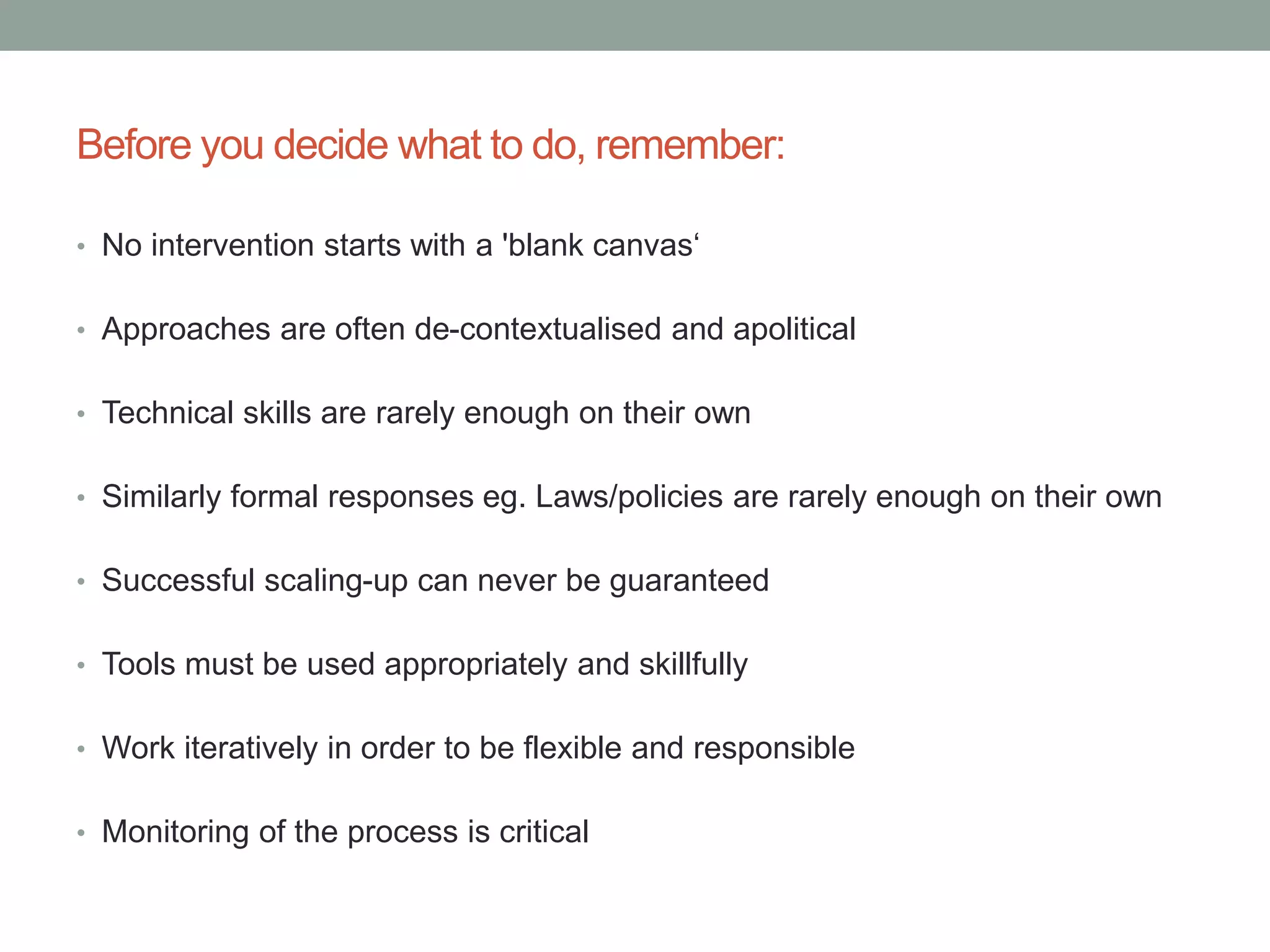 Before you decide what to do, remember:
• No intervention starts with a 'blank canvas‘
• Approaches are often de-contextualised and apolitical
• Technical skills are rarely enough on their own
• Similarly formal responses eg. Laws/policies are rarely enough on their own
• Successful scaling-up can never be guaranteed
• Tools must be used appropriately and skillfully
• Work iteratively in order to be flexible and responsible
• Monitoring of the process is critical
 