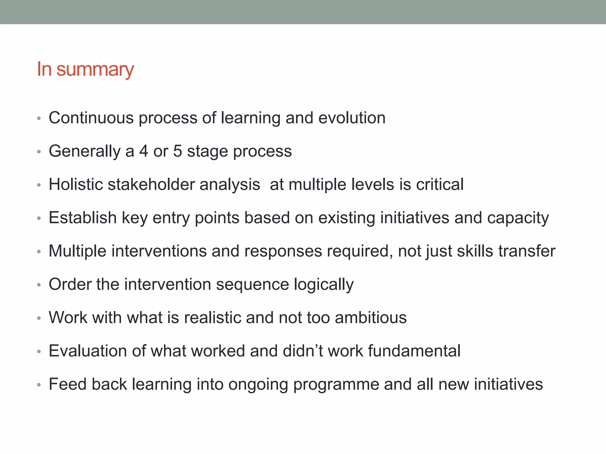 In summary
• Continuous process of learning and evolution
• Generally a 4 or 5 stage process
• Holistic stakeholder analysis at multiple levels is critical
• Establish key entry points based on existing initiatives and capacity
• Multiple interventions and responses required, not just skills transfer
• Order the intervention sequence logically
• Work with what is realistic and not too ambitious
• Evaluation of what worked and didn’t work fundamental
• Feed back learning into ongoing programme and all new initiatives
 