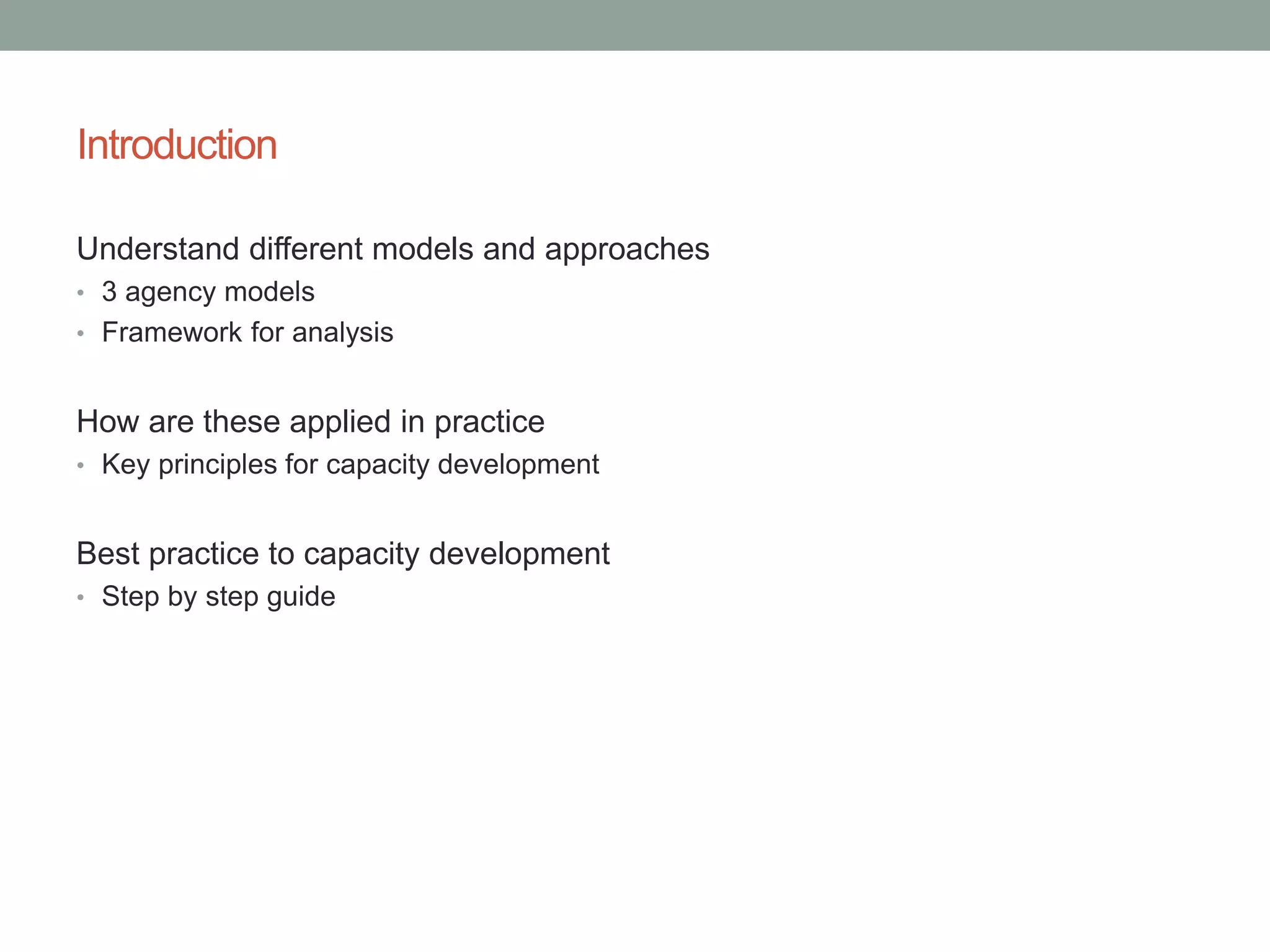 Introduction
Understand different models and approaches
• 3 agency models
• Framework for analysis
How are these applied in practice
• Key principles for capacity development
Best practice to capacity development
• Step by step guide
 
