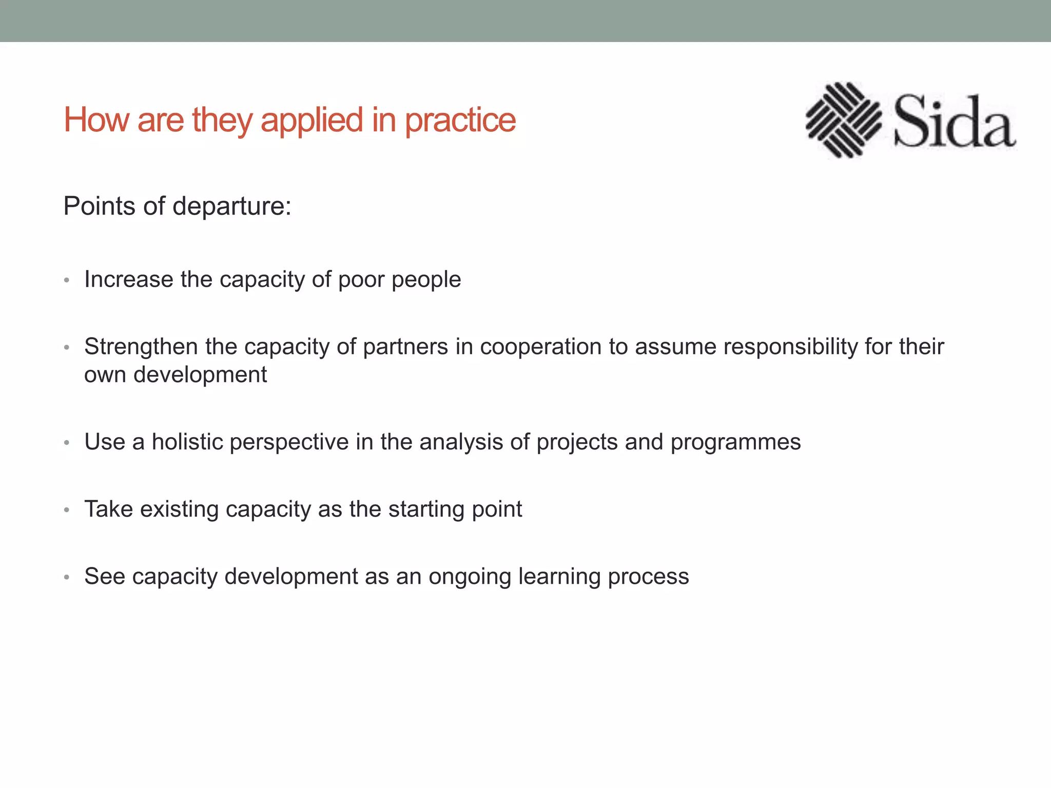 How are they applied in practice
Points of departure:
• Increase the capacity of poor people
• Strengthen the capacity of partners in cooperation to assume responsibility for their
own development
• Use a holistic perspective in the analysis of projects and programmes
• Take existing capacity as the starting point
• See capacity development as an ongoing learning process
 