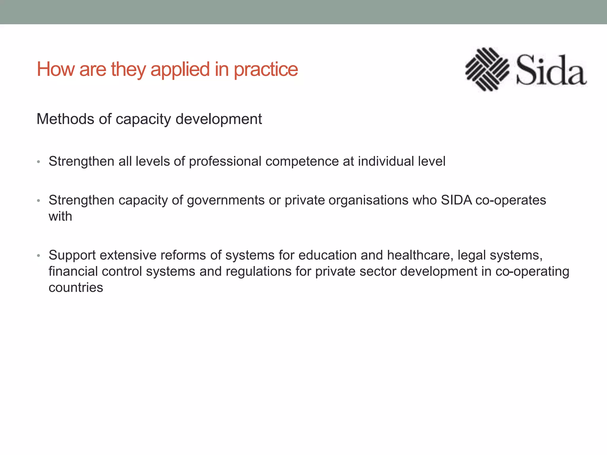 How are they applied in practice
Methods of capacity development
• Strengthen all levels of professional competence at individual level
• Strengthen capacity of governments or private organisations who SIDA co-operates
with
• Support extensive reforms of systems for education and healthcare, legal systems,
financial control systems and regulations for private sector development in co-operating
countries
 
