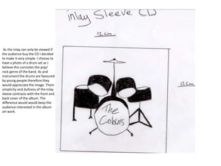 As the inlay can only be viewed if
the audience buy the CD I decided
to make it very simple. I choose to
have a photo of a drum set as I
believe this connotes the pop/
rock genre of the band. As and
instrument the drums are favoured
by young people therefore they
would appreciate the image. Them
simplicity and dullness of the inlay
sleeve contracts with the front and
back cover of the album. The
difference would would keep the
audience interested in the album
art work.
 