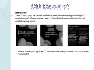 Information:
The CD front cover, back cover and booklet were all created using Photoshop CC. I
created several different practice pieces but was left unhappy with the results until I
created my final pieces.
Above is an example of a practice CD front cover, back cover and an insert that I made also in
Photoshop CC.
 