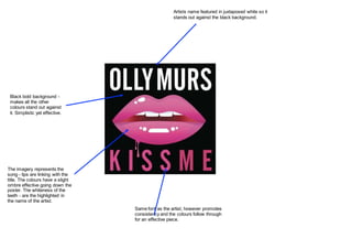 Same font as the artist, however promotes
consistency and the colours follow through
for an effective piece.
Artists name featured in juxtaposed white so it
stands out against the black background.
Black bold background -
makes all the other
colours stand out against
it. Simplistic yet effective.
The imagery represents the
song - lips are linking with the
title. The colours have a slight
ombre effective going down the
poster. The whiteness of the
teeth - are the highlighted in
the name of the artist.
 