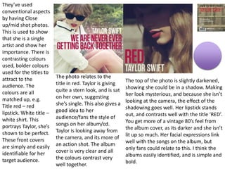 They’ve used
conventional aspects
by having Close
up/mid shot photos.
This is used to show
that she is a single
artist and show her
importance. There is
contrasting colours
used, bolder colours
used for the titles to
attract to the
audience. The
colours are all
matched up, e.g.
Title red – red
lipstick. White title –
white shirt. This
portrays Taylor, she’s
shown to be perfect.
These front covers
are simply and easily
identifiable for her
target audience.
The photo relates to the
title in red. Taylor is giving
quite a stern look, and is sat
on her own, suggesting
she’s single. This also gives a
good idea to her
audience/fans the style of
songs on her album/cd.
Taylor is looking away from
the camera, and its more of
an action shot. The album
cover is very clear and all
the colours contrast very
well together.
The top of the photo is slightly darkened,
showing she could be in a shadow. Making
her look mysterious, and because she isn’t
looking at the camera, the effect of the
shadowing goes well. Her lipstick stands
out, and contrasts well with the title ‘RED’.
You get more of a vintage 80’s feel from
the album cover, as its darker and she isn’t
lit up so much. Her facial expressions link
well with the songs on the album, but
only fans could relate to this. I think the
albums easily identified, and is simple and
bold.
 