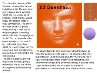The photo is a close up of Ed
Sheeran, showing that he’s an
individual artist. The paw print
and cross are some symbols
which are referenced to Ed
Sheeran, which his fans would
know. The colours that are
used contrast well. The photo
is orange and has a grainy
effect, making it look like an
old photograph, something
which links with his style/genre
‘Indie’. You can also relate the
colour orange on the front to
his trademark ginger hair,
which he is well known for. The
colours are bold and stand out,
making it easily indefinable and
eye catching.
The photo is slightly blurred
out around his face, giving a
mysterious feel to the album,
making more people wanting
to buy it.
The album doesn't’t give much away about the lyrics or
what the audience are to expect. The albums called ‘Plus’
but instead of using the word plus, they have used the ‘+’
sign, making it look more creative and interesting. The
album cover is clear, bold and eye catching. It attracts to his
target audience well, and also from an audience
perspective is stands out from a lot of other album covers.
 
