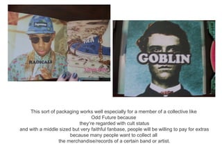 This sort of packaging works well especially for a member of a collective like
                                 Odd Future because
                           they’re regarded with cult status
and with a middle sized but very faithful fanbase, people will be willing to pay for extras
                       because many people want to collect all
                  the merchandise/records of a certain band or artist.
 