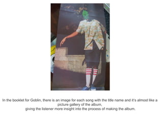 In the booklet for Goblin, there is an image for each song with the title name and it’s almost like a
                                     picture gallery of the album,
               giving the listener more insight into the process of making the album.
 