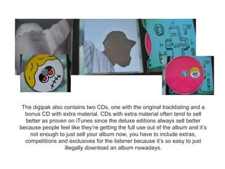 The digipak also contains two CDs, one with the original tracklisting and a
  bonus CD with extra material. CDs with extra material often tend to sell
  better as proven on iTunes since the deluxe editions always sell better
because people feel like they’re getting the full use out of the album and it’s
    not enough to just sell your album now, you have to include extras,
  competitions and exclusives for the listener because it’s so easy to just
                  illegally download an album nowadays.
 