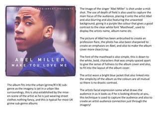 The image of the singer ‘Abel Miller’ is shot under a mid-
                                                         shot. The use of depth of field is also used to capture the
                                                         main focus of the audience, placing it onto the artist Abel
                                                         and also blurring and also featuring the unwanted
                                                         background, giving it a purple like colour that gives a good
                                                         contrast to the clear white font ‘Masthead’, used to
                                                         display the artists name, album name etc.

                                                         The picture of Abel has been airbrushed to create an
                                                         profession flare, the photo has also been sharpened to
                                                         create an emphases on Abel, and also to make the album
                                                         cover more clear/crisp.

                                                         The font of the masthead is also simple, this is down to
                                                         the white, bold, characters that was simply spaced apart
                                                         to give the sense of fullness to the album cover and also,
                                                         to fit into the layout of the album cover.

                                                         The artist wore a bright blue jacket that also linked into
                                                         the simplicity of the album as the colours are all mutual
                                                         so there is no drastic contrast.
The album fits into the urban (grime/R’n’B) sub-
genre as the imagery is set in a urban like              The artists facial expression some what draws the
surroundings, this is also established by the mise-      audience in as it looks as if he is looking directly at you,
en-scene of the artist as he is just wearing street      this technique is used to capture the audience and also to
clothes nothing fancy, and this is typical for most UK   create an artist-audience connection just through the
grime sub-genre albums                                   imagery!
 